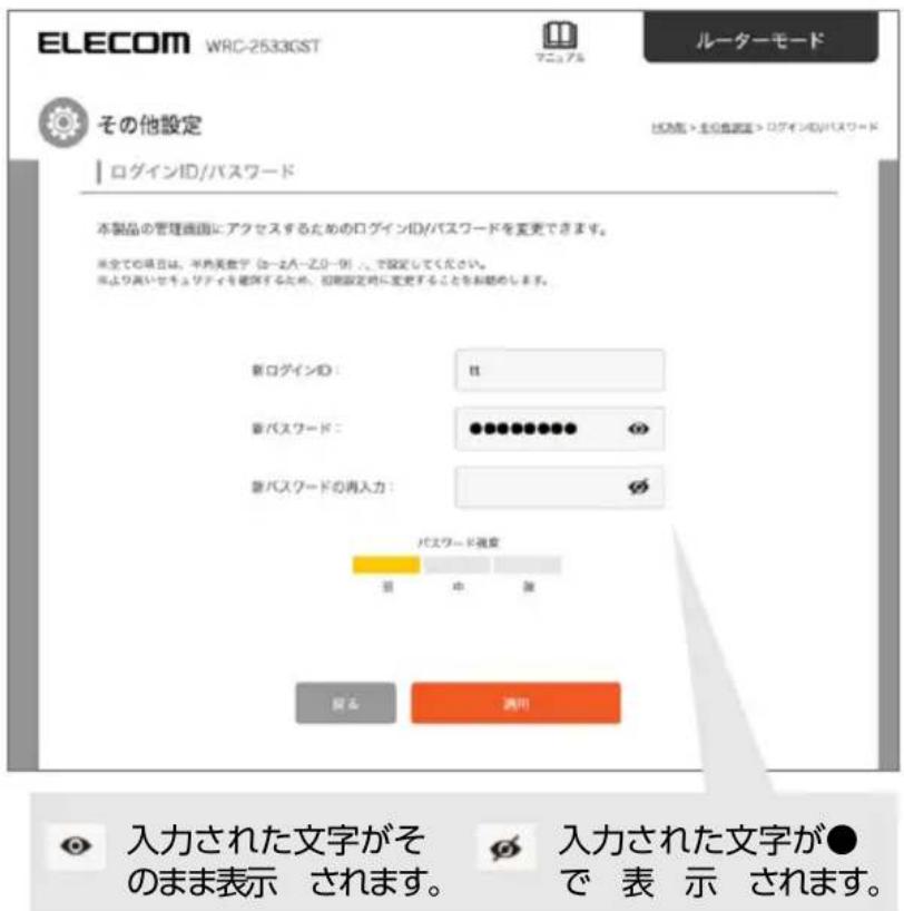 ELECOM WRC-25330ST マニュアル ルーターモード その他設定 ログインID/パスワード 本製品の管理画面にアクセスするためのログインID/パスワードを変更できます。 ※全ての項目は、平滑美数字(コースパー・コピー列)、で設定してください。 ※より高いセキュリティを確認するため、初期設定時に変更することをお願めします。 新ログインID：## 新パスワード：●●●●●●●●● 新パスワードの再入力：# パスワード視点 目 中 滅 取り 満用 入力された文字がそのまま表示 されます。 入力された文字が●で 表 示 されます。