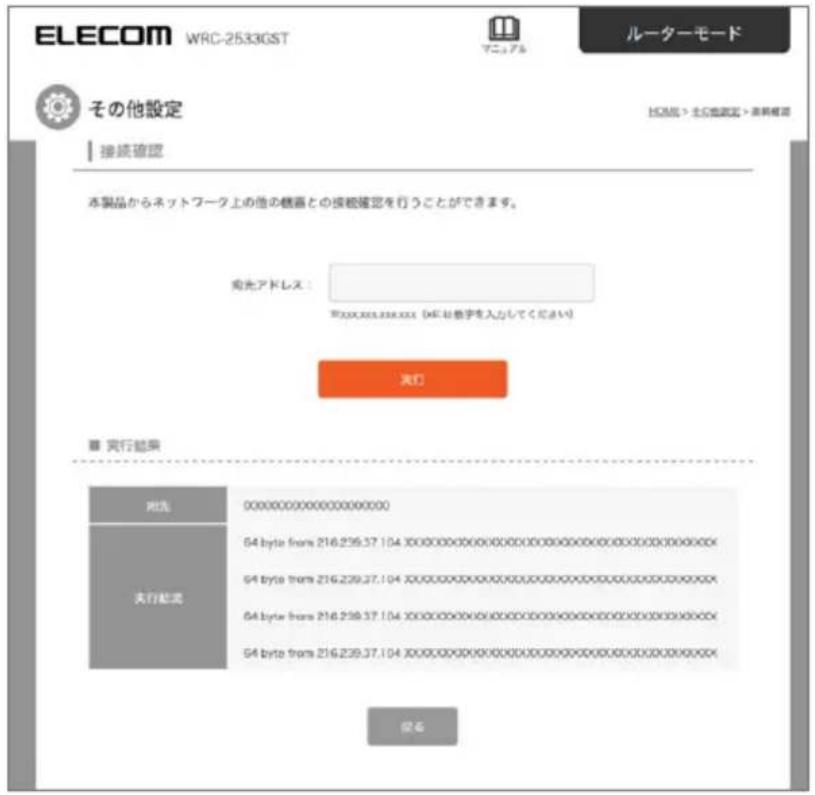 ELECOM WRC-2533GST ルーターモード その他設定 接続確認 本製品からネットワーク上の他の機器との接続確認を行うことができます。 発光アドレス： WRC-25333.XXX (WRC お数字を入力してください) 実行 実行結果 対応 0000000000000000000 64 byte from 216.239.37.104 XXXXXXXXXXXXXXXXXXXXXXXXXXXXXXXXXXXXXX 64 byte from 216.239.37.104 XXXXXXXXXXXXXXXXXXXXXXXXXXXXXXX 64 byte from 216.239.37.104 XXXXXXXXXXXXXXXXXXXXXXXXXXXXXXX 64 byte from 216.239.37.104 XXXXXXXXXXXXXXXXXXXXXXXXXXXXXXX 変更