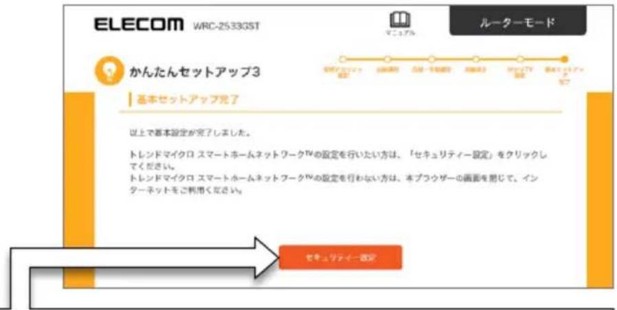 ELECOM WRC-2533GST ルーターモード かんたんセットアップ3 基本セットアップ完了 以上で基本設定が完了しました。 トレンドマイクロ スマートホームネットワークTVの設定を行いたい方は、「セキュリティー設定」をクリックしてください。 トレンドマイクロ スマートホームネットワークTVの設定を行わない方は、本ブラウザーの画面を閉じて、インターネットをご利用ください。 セキュリティー設定