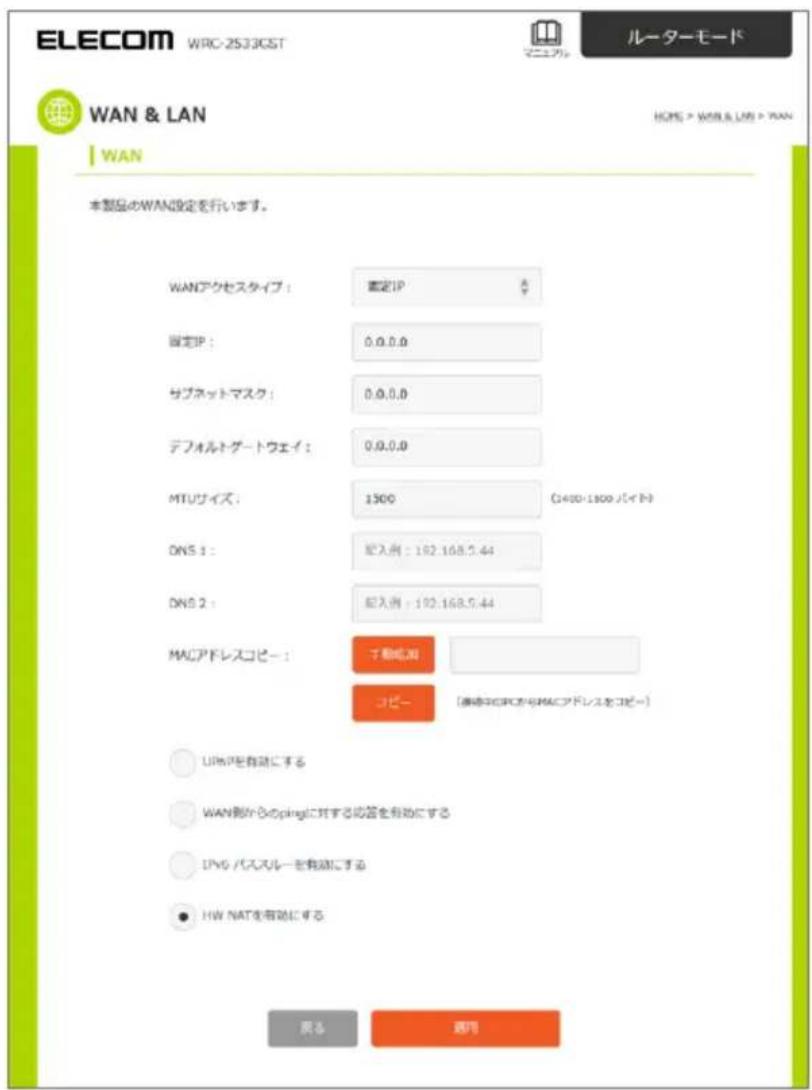 ELECOM WRC-2533GST ルーターモード WAN & LAN WAN 本製品のWAN設定を行います。 WANアクセスタイプ： 真定IP 固定IP： 0.0.0.0 サブネットマスク： 0.0.0.0 デフォルトゲートウェイ： 0.0.0.0 MTUサイズ： 1300 (3400-1800 パイト) DNS 1： 記入前：182.168.5.44 DNS 2： 記入前：182.168.5.44 MACアドレスコピー： シャンカット コピー [東京中ICPCからMACアドレスをコピー] URLPを自動にする WAN側からのpinglに対する応答を自動にする LPG バススルーを自動にする HW NATを自動にする 戻る 選用
