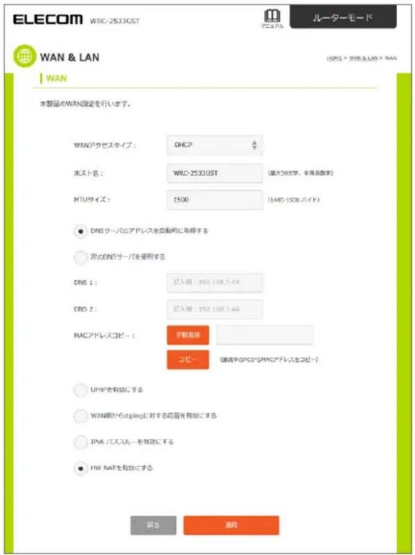 ELECOM WRC-2533GST ルーターモード WAN & LAN HOME > WAN & LAN > WAN WAN 本製品のWAN設定を行います。 WANアクセスタイプ： DHCP ホスト名： WRC-2533GST [最大10文字、非典実数字] MTUサイズ： 1500 (1400-1500 バイト) ● DNSサーバのアドレスを自動的に取得する ○ 次のDNSサーバを使用する DNS 1： 記入側 - 192.100.5.44 DNS 2： 記入側 - 192.100.5.44 MACアドレスコピー： 手駆追加 コピー （連続中のPCからMACアドレスをコピー） ○ UPMPを有効にする ○ WAN側からupingに対する応答を有効にする ○ IPv6 バススルーを有効にする ● HW NATを有効にする 戻る 通用