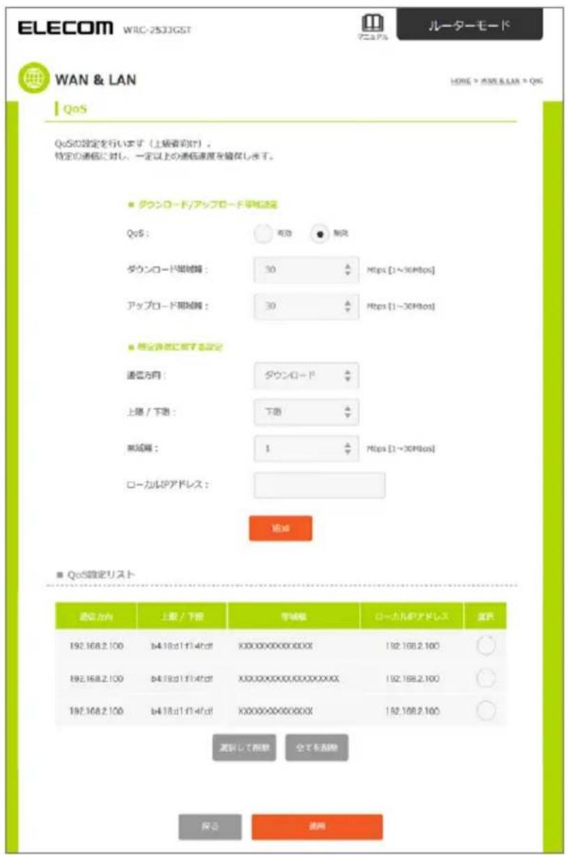 ELECOM WRC-2533GST ルーターモード WAN & LAN QoS QoSの設定を行います（上級者向け）。 特定の通信に対し、一定以上の通信速度を確保します。 ■ ダウンロード/アップロード単位設定 QoS： ○ 有効 ● 制先 ダウンロード単位範囲： 30 △ Mbps [1~30Mbps] アップロード単位範囲： 30 △ Mbps [1~30Mbps] ■ 程定容量に関する設定 通信方向： ダウンロード △ 上路 / 下路： 下路 △ 未延期： 1 △ Mbps [1~30Mbps] ローカルIPアドレス： 追加 ■ QoS設定リスト 通信方向 上路 / 下路 単位範囲 ローカルIPアドレス 温気 192.168.2.100 b4.18.d1.f1.4fdf XXXXXXXXXXXXXX 192.168.2.100 192.168.2.100 b4.18.d1.f1.4fdf XXXXXXXXXXXXXX 192.168.2.100 192.168.2.100 b4.18.d1.f1.4fdf XXXXXXXXXXXXXX 192.168.2.100 減除して削除 全てを削除 保う 清用