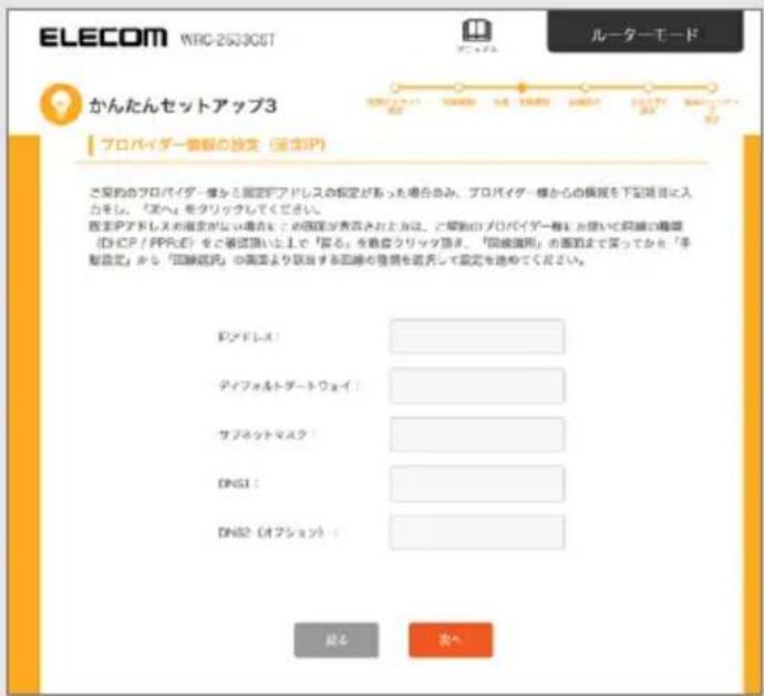 ELECOM WRC-25330GT ルーターモード かんたんセットアップ3 プロバイダー様式設定（設定IP） ご実的プロバイダー様式固定アドレスの設定があった場合のみ。プロバイダー様からの備忘を下記項目に入力をし、「アイベ」をタリックしてください。 既定アドレスの規定がない場合をこの国語が表高されお上方は、ご実的プロバイダー様式において実績の種類（DHC/P/PPRス）を確認頂いた上で「実る」を高度クリック頂示。「実績適用」の面図まであってから「手製設定」から「国際送戻」の面図より該当する国際を登録を証明して設定を途めてください。 ロアドレス！ ディフォルトダートウェイ！ サブネットマスク！ DNS1： DNS2（オプション）： 設定 支