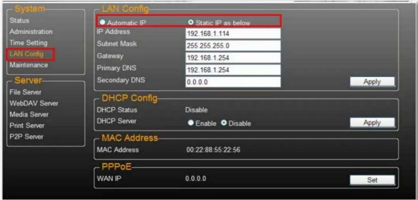LAN Config Automatic IP Static iP as below IP Address 192.168.1.114 Subnet Mask 255.255.255.0 Gateway 192.168.1.254 Primary DNS 192.168.1.254 Secondary DNS 0.0.0.0 Apply DHCP Config DHCP Status Disable DHCP Server Enable Disable Apply MAC Address MAC Address 00:22:88:55:22:56 PPPoE WAN IP 0.0.0.0 Set System Status Administration Time Setting LAN Config Maintenance Server File Server WebDAV Server Media Server Print Server P2P Server