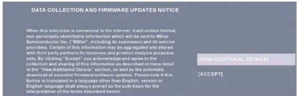 DATA COLLECTION AND FIRMWARE UPDATES NOTICE When this television is connected to the internet, it will collect limited, non-personally identifiable information which will be sent to MStar Semiconductor Inc. ("MStar", including its successor) and its service providers. Certain of this information may be aggregated and shared with third party partners for business and product analysis purposes only. By clicking "Accept" you acknowledge and agree to the collection and sharing of this information as described in more detail in the "View Additional Details" section, as well as the automatic download of essential firmware/software updates. Please note if this Notice is translated in a language other than English, version in English language shall always prevail as the sole basis for the interpretation of the terms described herein. [VIEW ADDITIONAL DETAILS] [ACCEPT]