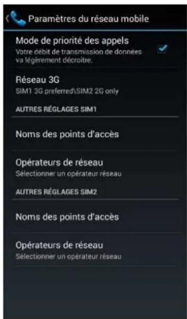 Paramètres du réseau mobile Mode de priorité des appels Votre débit de transmission de données va légèrement décroître. Réseau 3G SIM1 3G preferred\SIM2 2G only AUTRES RÉGLAGES SIM1 Noms des points d'accès Opérateurs de réseau Sélectionner un opérateur réseau AUTRES RÉGLAGES SIM2 Noms des points d'accès Opérateurs de réseau Sélectionner un opérateur réseau