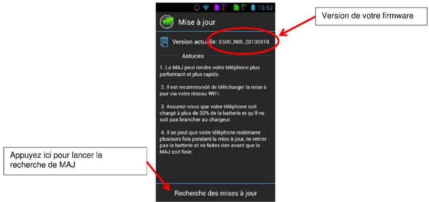 Mise à jour Version actuelle: E500_R09_20130918 Astuces 1. La MAJ peut rendre votre téléphone plus performant et plus rapide. 2. Il est recommandé de télécharger la mise à jour via votre réseau WIFI. 3. Assurez-vous que votre téléphone soit chargé à plus de 30% de la batterie et qu'il ne soit pas brancher au chargeur. 4. Il se peut que votre téléphone redémarre plusieurs fois pendant la mise à jour, ne retirer pas la batterie et ne faites rien avant que la MAJ soit finie. Recherche des mises à jour Version de votre firmware Appuyez ici pour lancer la recherche de MAJ