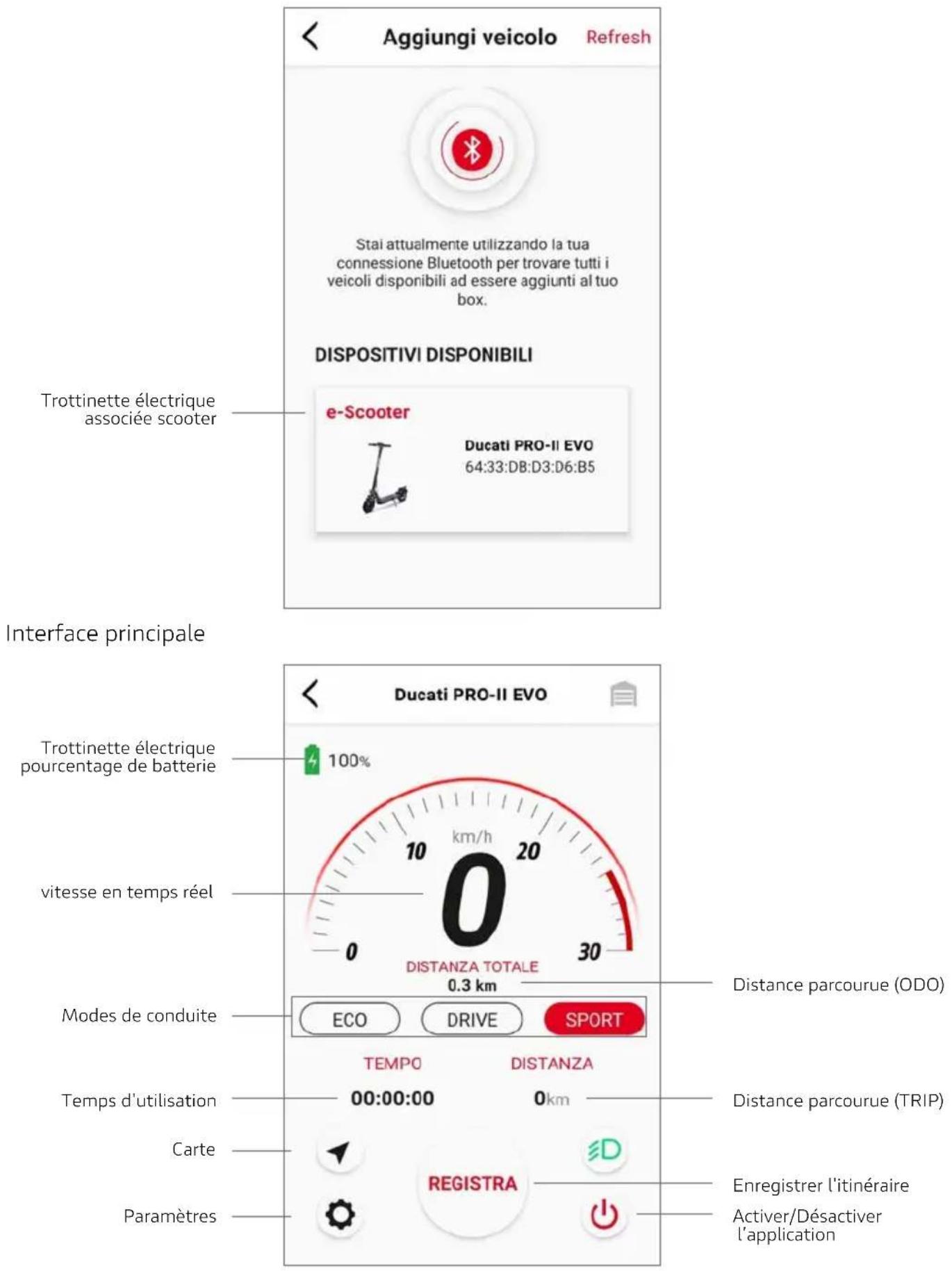 Aggiungi veicolo Refresh Stai attualmente utilizzando la tua connessione Bluetooth per trovare tutti i veicoli disponibili ad essere aggiunti al tuo box. DISPOSITIVI DISPONIBILI Trottinette électrique associée scooter e-Scooter Ducati PRO-II EVO 64:33:DB:D3:D6:B5 Interface principale Trottinette électrique pourcentage de batterie 100% vitesse en temps réel 0 DISTANZA TOTALE 0.3 km Modes de conduite ECO DRIVE SPORT TEMPO DISTANZA Temps d'utilisation 00:00:00 0km Carte REGISTRA Enregistrer l'itinéraire Activer/Désactiver l'application Paramètres