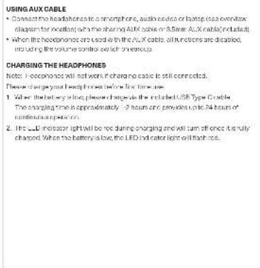 USING AUX CABLE • Connect the headphones to a smartphone, audio device or laptop (see overview diagram for next page) with the sharing AUX cable or 5.6mm AUX cable included. • When the headphones are used in the AUX cable, all functions are disabled, including the volume control switch ownership. CHARGING THE HEADPHONES Note: I experience will not work if charging cable is still connected. Please charge your headlines before first time use. 1. When the battery is closed, please charge it for the LED Type Cable. The charging time is approximately 2 hours and provides 24 hours of continuous power. 2. The LED indicator light will be red during charging and will turn off once its fully charged. When the battery is low, the LED indicator light will finish out.