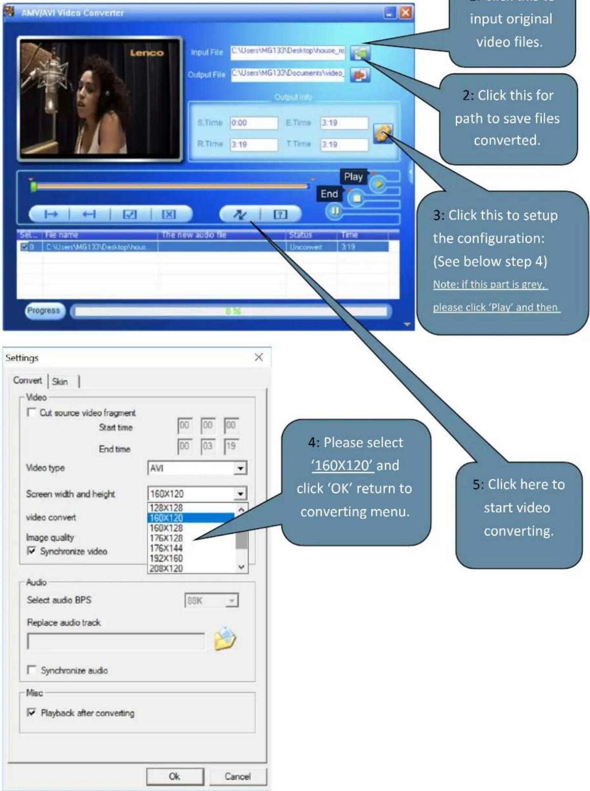 AMV/AVI Video Converter Input File C:\Users\MG133\Desktop\house_ni Output File C:\Users\MG133\Documents\video_ Output Info S.Time 0:00 E.Time 3:19 R.Time 3:19 T.Time 3:19 Play End Set... File name The new audio file Status Time 0 C:\Users\MG133\Desktop\house Unconvert 3:19 Progress 0 % Settings Convert Skin Video Cut source video fragment Start time 00 00 00 End time 00 03 19 Video type AVI Screen width and height 160X120 video convert 128X128 160X120 160X128 176X128 176X144 192X160 Synchronize video 208X120 Audio Select audio BPS 88K Replace audio track Synchronize audio Misc Playback after converting OK Cancel 4: Please select '160X120' and click 'OK' return to converting menu. 5: Click here to start video converting. 2: Click this for path to save files converted. 3: Click this to setup the configuration: (See below step 4) Note: if this part is grey, please click 'Play' and then.