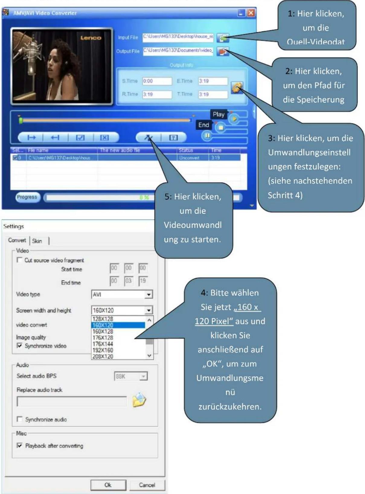 AMV/AVI Video Converter Input File C:\Users\MG133\Desktop\house_nit Output File C:\Users\MG133\Documents\video Output Info S.Time 0:00 E.Time 3:19 R.Time 3:19 T.Time 3:19 Play End Set... File name The new audio file Status Time 0 C:\Users\MG133\Desktop\hou Unconvert 3:19 Progress 0 % 5: Hier klicken, um die Videoumwandl ung zu starten. Settings Convert Skin Video Cut source video fragment Start time 00 00 00 End time 00 03 19 Video type AVI Screen width and height 160X120 128X128 video convert 160X120 160X128 176X128 176X144 192X160 Synchronize video 208X120 Audio Select audio BPS 88K Replace audio track Synchronize audio Misc Playback after converting 1: Hier klicken, um die Ouell-Videodat 2: Hier klicken, um den Pfad für die Speicherung 3: Hier klicken, um die Umwandlungseinstell ungen festzulegen: (siehe nachstehenden Schritt 4) 4: Bitte wählen Sie jetzt „160 x 120 Pixel“ aus und klicken Sie anschließend auf „OK“, um zum Umwandlungsme nü zurückzukehren. Ok Cancel