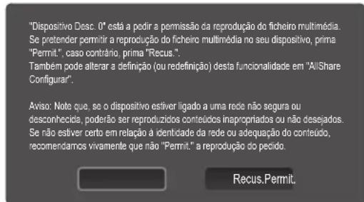 "Dispositivo Desc. 0" está a pedir a permissão da reprodução do ficheiro multimédia. Se pretender permitir a reprodução do ficheiro multimédia no seu dispositivo, prima "Permit.", caso contrário, prima "Recus". Tambem pode alterar a definição (ou redefinição) desta funcionalidade em "AllShare Configurar". Aviso: Note que, se o dispositivo estiver ligado a uma rede não segura ou desconhecida, poderão ser reproduzidos conteudos inapropriados ou não desejados. Se não estiver certo em relação à identidade da rede ou adequação do conteúdo, recomendamos vivamente que não "Permit." a reprodução do pedido. Recus.Permit.