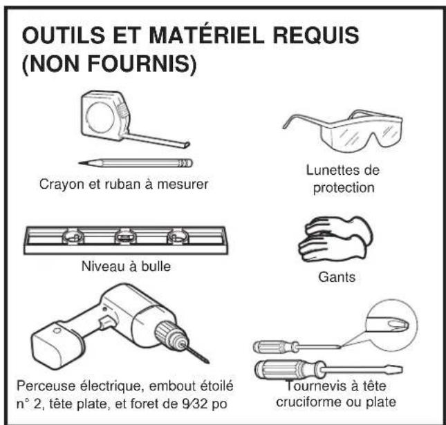 OUTILS ET MATÉRIEL REQUIS (NON FOURNIS) Crayon et ruban à mesurer Lunettes de protection Niveau à bulle Gants Perceuse électrique, embout étoilé n° 2, tête plate, et foret de 9/32 po Tournevis à tête cruciforme ou plate