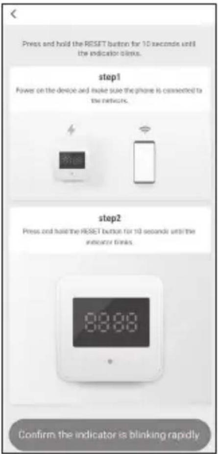 Press and hold the RESET button for 10 seconds until the indicator stops. step1 Power on the device and make sure the phone is connected to the network. step2 Press and hold the RESET button for 10 seconds until the indicator links. Confirm the indicator is blinking rapidly