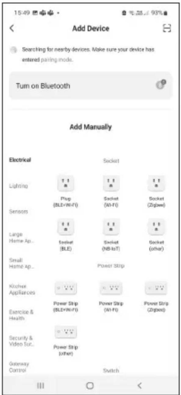 15:49 Add Device Searching for nearby devices. Make sure your device has entered passing mode. Turn on Bluetooth Add Manually Electrical Socket Lighting Plug (BLE+Wi-Fi) Socket (Wi-Fi) Socket (Zipbox) Sensors Large Home Ap... Socket (BLE) Socket (Ni-IoT) Socket (other) Small Home Ap... Power Strip Kitchen Appliances Power Strip (BLE+Wi-Fi) Power Strip (Wi-Fi) Power Strip (Zipbox) Exercise & Health Security & Video Sur... Power Strip (other) Gateway Control Switch