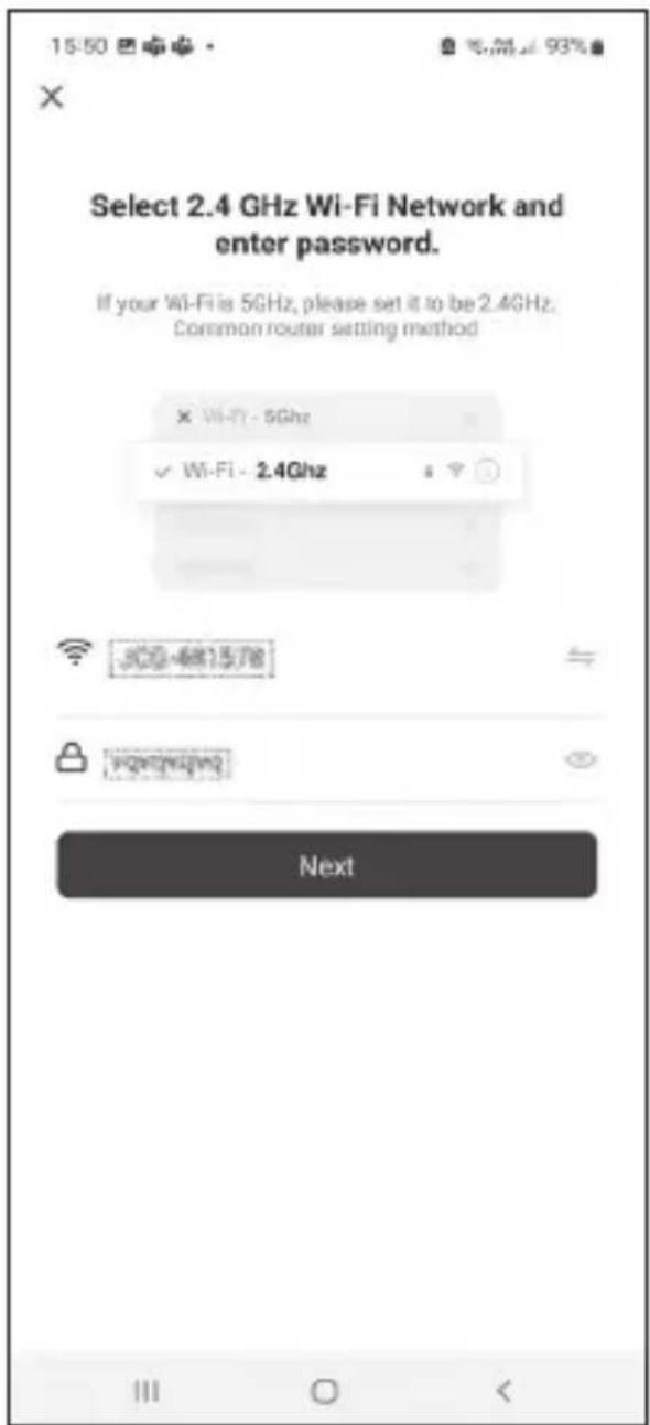 15:50 Select 2.4 GHz Wi-Fi Network and enter password. If your Wi-Fi is 5GHz, please set it to be 2.4GHz. Common router setting method × Wi-Fi - 5Ghz ✓ Wi-Fi - 2.4Ghz Next