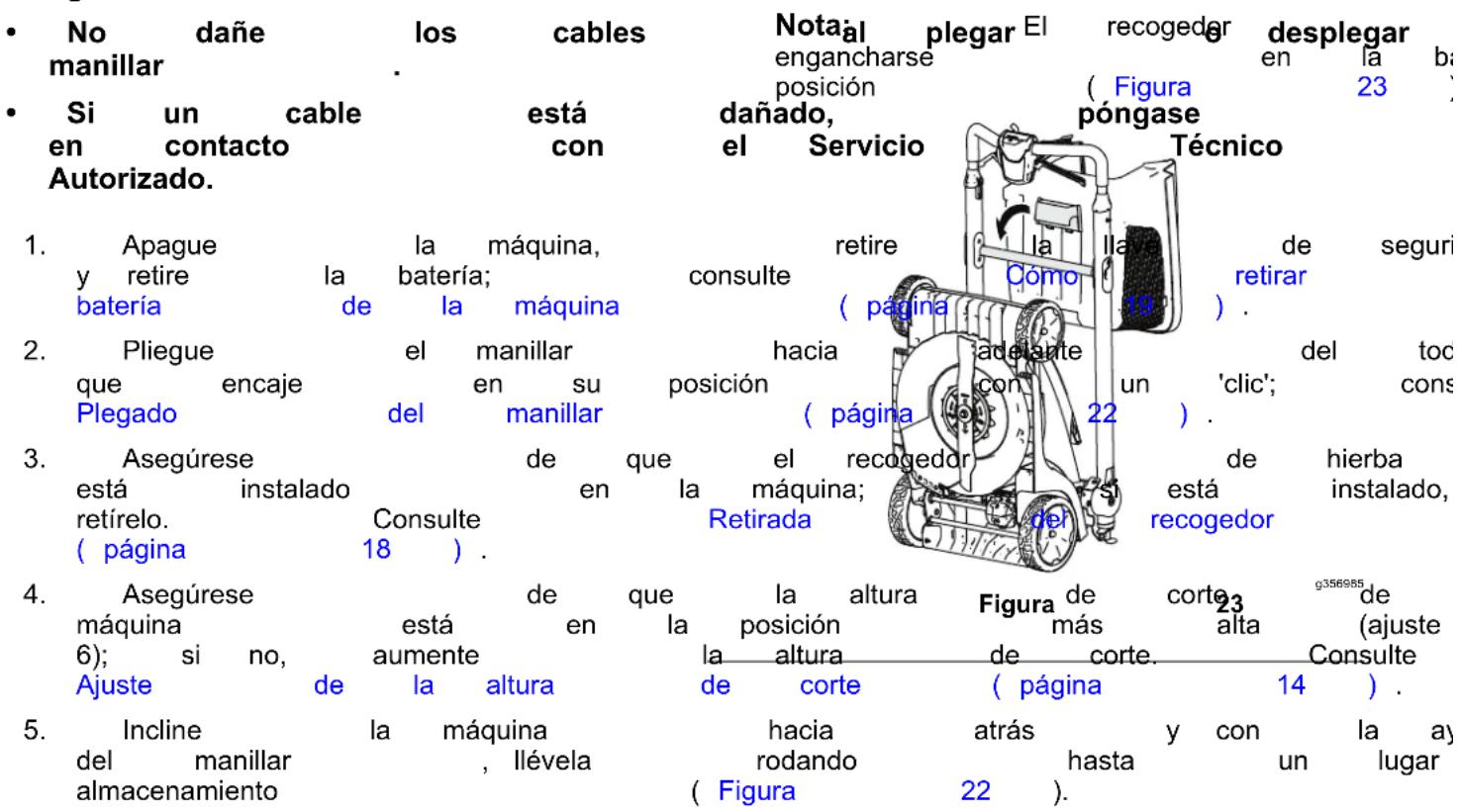 • No dañe los cables Nota al plegar El recogedor desplegar manillar . engancharse en la ba • Si un cable está dañado, póngase en 23 en contacto con el Servicio Técnico Autorizado. 1. Apague la máquina, retire la llal de seguri y retire la batería; consulte como retirar batería de la máquina ( página ) . 2. Pliegue el manillar hacia adelante del toc que encaje en su posición con un 'clic'; cons Plegado del manillar ( página ) . 3. Asegúrese de que el recogedor de hierba está instalado en la máquina; si está instalado, retírelo. Consulte Retirada recogedor ( página 18 ) . 4. Asegúrese de que la altura Figura de corte g356985 máquina está en la posición más alta (ajuste 6); si no, aumente la altura de corte Consulte Ajuste de la altura de corte ( página 14 ) . 5. Incline la máquina hacia atrás y con la ay del manillar , llévela rodando hasta un lugar almacenamiento ( Figura 22 ).
