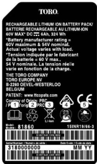 TORO. RECHARGEABLE LITHIUM ION BATTERY PACK/ BATTERIE RECHARGEABLE AU LITHIUM-ION 60V MAX* DC 6Ah, 324 Wh *Battery manufacturer rating = 60V maximum & 54V nominal. Actual voltage varies with load. *Tension indiquée par le fabricant de la batterie = 60 V max., 54 V nominale. La tension réelle varie en fonction de la charge. THE TORO COMPANY TORO EUROPE NV B-2260 OEVEL-WESTERLOO BELGIUM PATENT: www.ttccopats.com Country of Origin: PRC /P 1 Vorig 2 PRC 3 Li-ion Model: Models: 81860 15INR19/66-3 Serial Number / Número de data Data Code / Code de data 3180000000 MM YY
