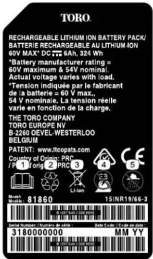 TORO RECHARGEABLE LITHIUM ION BATTERY PACK/ BATTERIE RECHARGEABLE AU LITHIUM-ION 60V MAX* DC 6Ah, 324 Wh *Battery manufacturer rating = 60V maximum & 54V nominal. Actual voltage varies with load. *Tension indiquée par le fabricant de la batterie = 60 V max., 54 V nominale. La tension réelle varie en fonction de la charge. THE TORO COMPANY TORO EUROPE NV B-2260 OEVEL-WESTERLOO BELGIUM PATENT: www.ltccopats.com Country of Origin: PRC /P 1 Torig 2 PRC 3 Li-Ion Model: Mnol: 81860 15/INR19/66-3 Serial Number / Numbers de dage : Date Code / Code de date : 3180000000 MM YY IN DUST-EARLY-OCE MEES