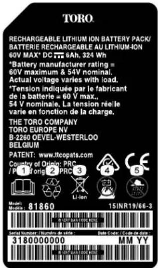 TORO RECHARGEABLE LITHIUM ION BATTERY PACK/ BATTERIE RECHARGEABLE AU LITHIUM-ION 60V MAX* DC 75 6Ah, 324 Wh *Battery manufacturer rating = 60V maximum & 54V nominal. Actual voltage varies with load. *Tension indiquée par le fabricant de la batterie = 60 V max., 54 V nominale. La tension réelle varie en fonction de la charge. THE TORO COMPANY TORO EUROPE NV B-2260 OEVEL-WESTERLOO BELGIUM PATENT: www.ltccopats.com Country of Origin: PRC /P 1 Torig 2 PRC 3 Li-Ion Model: Mnoln: 81860 15/INR19/66-3 Serial Number / Numbers de dials : Date Code / Code de date : 3180000000 MM YY IN DUST BANAL OEE HOURS