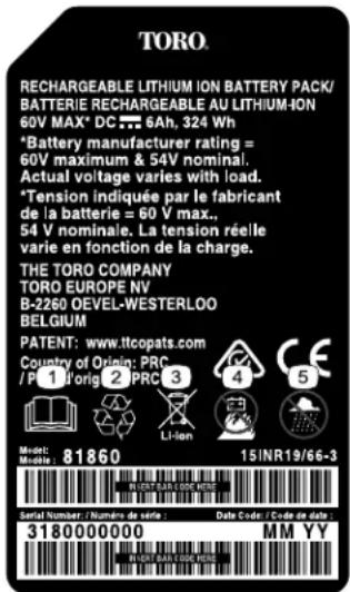 TORO. RECHARGEABLE LITHIUM ION BATTERY PACK/ BATTERIE RECHARGEABLE AU LITHIUM-ION 60V MAX* DC 6Ah, 324 Wh *Battery manufacturer rating = 60V maximum & 54V nominal. Actual voltage varies with load. *Tension indiquée par le fabricant de la batterie = 60 V max., 54 V nominale. La tension réelle varie en fonction de la charge. THE TORO COMPANY TORO EUROPE NV B-2260 OEVEL-WESTERLOO BELGIUM PATENT: www.itcopats.com Country of Origin: PRC /P 1'orig 2' PRC 3 Li-ion Model: Molele : 81860 15INR19/66-3 Serial Number / Number de série : Data Code / Code de data 3180000000 MM YY IN DATA CODE RETS