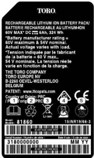TORO. RECHARGEABLE LITHIUM ION BATTERY PACK/ BATTERIE RECHARGEABLE AU LITHIUM-ION 60V MAX* DC 77 6Ah, 324 Wh *Battery manufacturer rating = 60V maximum & 54V nominal. Actual voltage varies with load. *Tension indiquée par le fabricant de la batterie = 60 V max., 54 V nominaie. La tension réelle varie en fonction de la charge. THE TORO COMPANY TORO EUROPE NV B-2260 OEVEL-WESTERLOO BELGIUM PATENT: www.ltcopats.com Country of Origin: PRC /P 1 Torig 2 PRC 3 Li-ion Model: Music : 81860 15INR19/66-3 Serial Number / Number of series : Data Code / Code on print 3180000000 MM YY