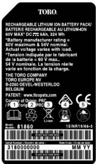 TORO. RECHARGEABLE LITHIUM ION BATTERY PACK/ BATTERIE RECHARGEABLE AU LITHIUM-ION 60V MAX* DC 6Ah, 324 Wh *Battery manufacturer rating = 60V maximum & 54V nominal. Actual voltage varies with load. *Tension indiquée par le fabricant de la batterie = 60 V max., 54 V nominale. La tension réelle varie en fonction de la charge. THE TORO COMPANY TORO EUROPE NV B-2260 OEVEL-WESTERLOO BELGIUM PATENT: www.itcopats.com Country of Origin: PRC /P 1 Forig 2 PRC 3 Model: Music: 81860 15/INR19/66-3 SARID NUMBER / NUMBER DE SÉRIE : Data Code / Code de deta 3180000000 MM YY HAVA BAILA COM WERC