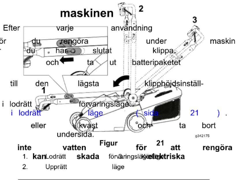 maskinen Efter varje anvandning 3 für rengöra under maskin du har slutat klippa. och ta ut batteripaketet till den lägsta klipphödsinställ- 1 lodrätt förvaringsläge ( sida ) . i lodrätt läge och ta bort eller kvast undersida. figur för 21 att rengöra inte vatten frigur 21 att kan Lodrätt skada förvaringsläge kellektriska 2. Upprätt läge