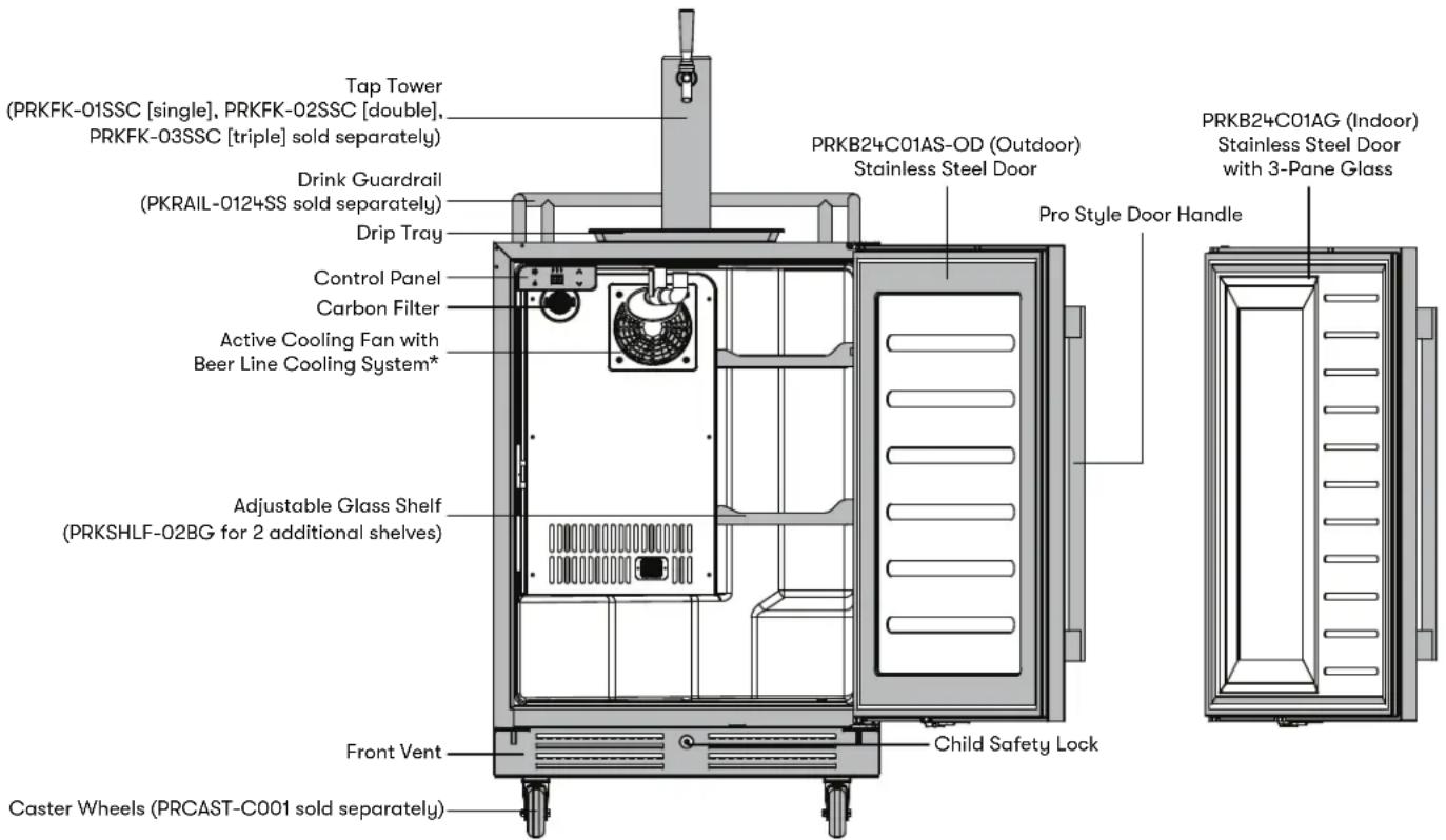 Tap Tower (PRKFK-01SSC [single], PRKFK-02SSC [double], PRKFK-03SSC [triple] sold separately) Drink Guardrail (PKRAIL-0124SS sold separately) Drip Tray Control Panel Carbon Filter Active Cooling Fan with Beer Line Cooling System* Adjustable Glass Shelf (PRKSHLF-02BG for 2 additional shelves) Front Vent Caster Wheels (PRCAST-C001 sold separately) PRKB24C01AS-OD (Outdoor) Stainless Steel Door Pro Style Door Handle PRKB24C01AG (Indoor) Stainless Steel Door with 3-Pane Glass Child Safety Lock