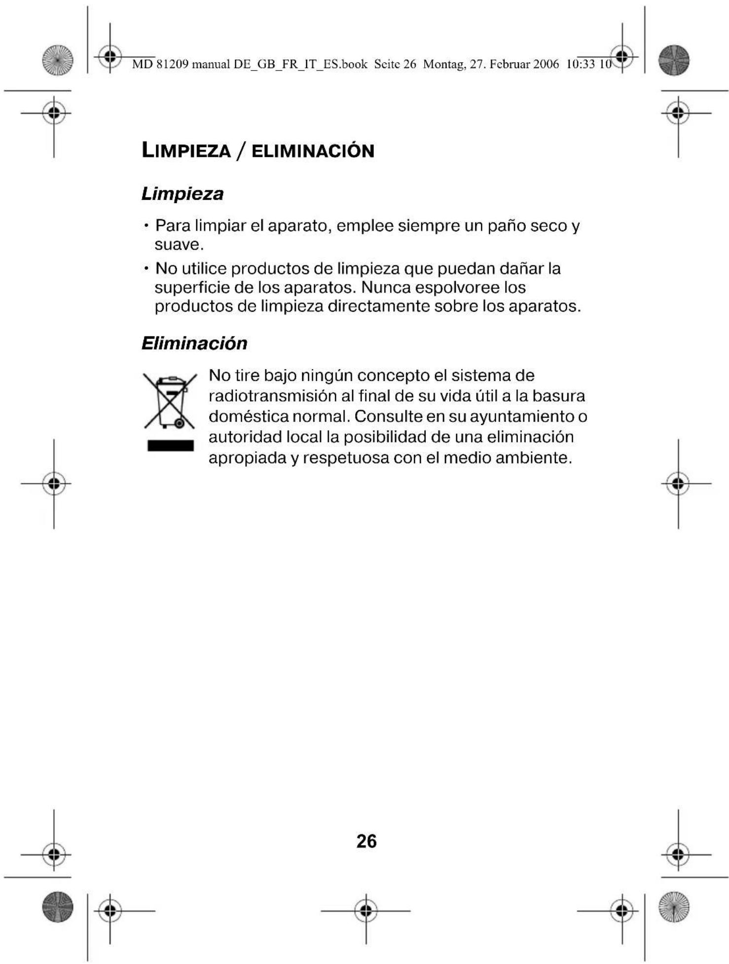 MD 81209 manual DE_GB_FR_IT_ES.book Scite 26 Montag, 27. Februar 2006 10:33 10 LIMPIEZA / ELIMINACIÓN Limpieza • Para limpiar el aparato, emplee siempre un paño seco y suave. • No utilice productos de limpieza que puedan dañar la superficie de los aparatos. Nunca espolvoree los productos de limpieza directamente sobre los aparatos. Eliminación No tire bajo ningún concepto el sistema de radiotransmisión al final de su vida útil a la basura doméstica normal. Consulte en su ayuntamiento o autoridad local la posibilidad de una eliminación apropiada y respetuosa con el medio ambiente. 26