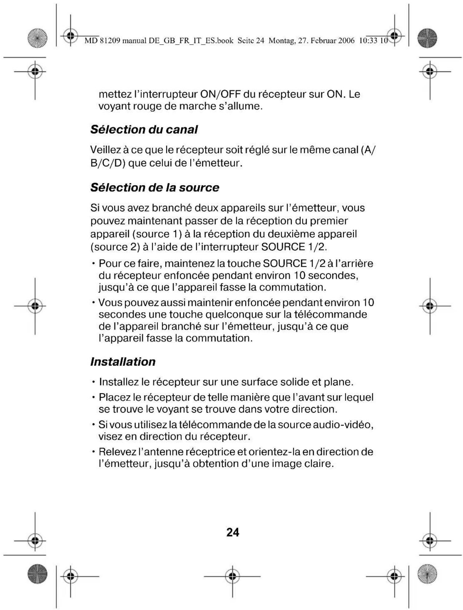 MD 81209 manual DE_GB_FR_IT_ES.book Seite 24 Montag, 27. Februar 2006 10:33 10 mettez l'interrupteur ON/OFF du récepteur sur ON. Le voyant rouge de marche s'allume. Sélection du canal Veillez à ce que le récepteur soit réglé sur le même canal (A/B/C/D) que celui de l'émetteur. Sélection de la source Si vous avez branché deux appareils sur l'émetteur, vous pouvez maintenant passer de la réception du premier appareil (source 1) à la réception du deuxième appareil (source 2) à l'aide de l'interrupteur SOURCE 1/2. • Pour ce faire, maintenez la touche SOURCE 1/2 à l'arrière du récepteur enfoncée pendant environ 10 secondes, jusqu'à ce que l'appareil fasse la commutation. • Vous pouvez aussi maintenir enfoncée pendant environ 10 secondes une touche quelconque sur la télécommande de l'appareil branché sur l'émetteur, jusqu'à ce que l'appareil fasse la commutation. Installation • Installez le récepteur sur une surface solide et plane. • Placez le récepteur de telle manière que l'avant sur lequel se trouve le voyant se trouve dans votre direction. • Si vous utilisez la télécommande de la source audio-vidéo, visez en direction du récepteur. • Relevez l'antenne réceptrice et orientez-la en direction de l'émetteur, jusqu'à obtention d'une image claire. 24