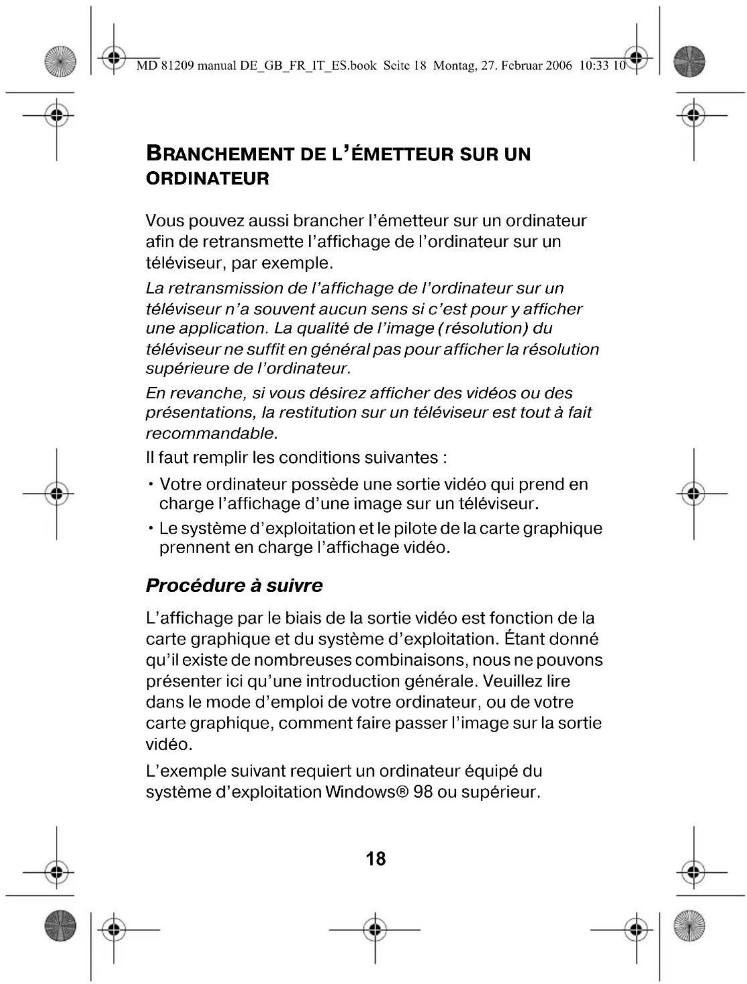 MD 81209 manual DE_GB_FR_IT_ES.book Seite 18 Montag, 27. Februar 2006 10:33 10 BRANCHEMENT DE L'ÉMETTEUR SUR UN ORDINATEUR Vous pouvez aussi brancher l'émetteur sur un ordinateur afin de retransmette l'affichage de l'ordinateur sur un téléviseur, par exemple. La retransmission de l'affichage de l'ordinateur sur un téléviseur n'a souvent aucun sens si c'est pour y afficher une application. La qualité de l'image (résolution) du téléviseur ne suffit en général pas pour afficher la résolution supérieure de l'ordinateur. En revanche, si vous désirez afficher des vidéos ou des présentations, la restitution sur un téléviseur est tout à fait recommandable. Il faut remplir les conditions suivantes : • Votre ordinateur possède une sortie vidéo qui prend en charge l'affichage d'une image sur un téléviseur. • Le système d'exploitation et le pilote de la carte graphique prennent en charge l'affichage vidéo. Procédure à suivre L'affichage par le biais de la sortie vidéo est fonction de la carte graphique et du système d'exploitation. Étant donné qu'il existe de nombreuses combinaisons, nous ne pouvons présenter ici qu'une introduction générale. Veuillez lire dans le mode d'emploi de votre ordinateur, ou de votre carte graphique, comment faire passer l'image sur la sortie vidéo. L'exemple suivant requiert un ordinateur équipé du système d'exploitation Windows® 98 ou supérieur. 18