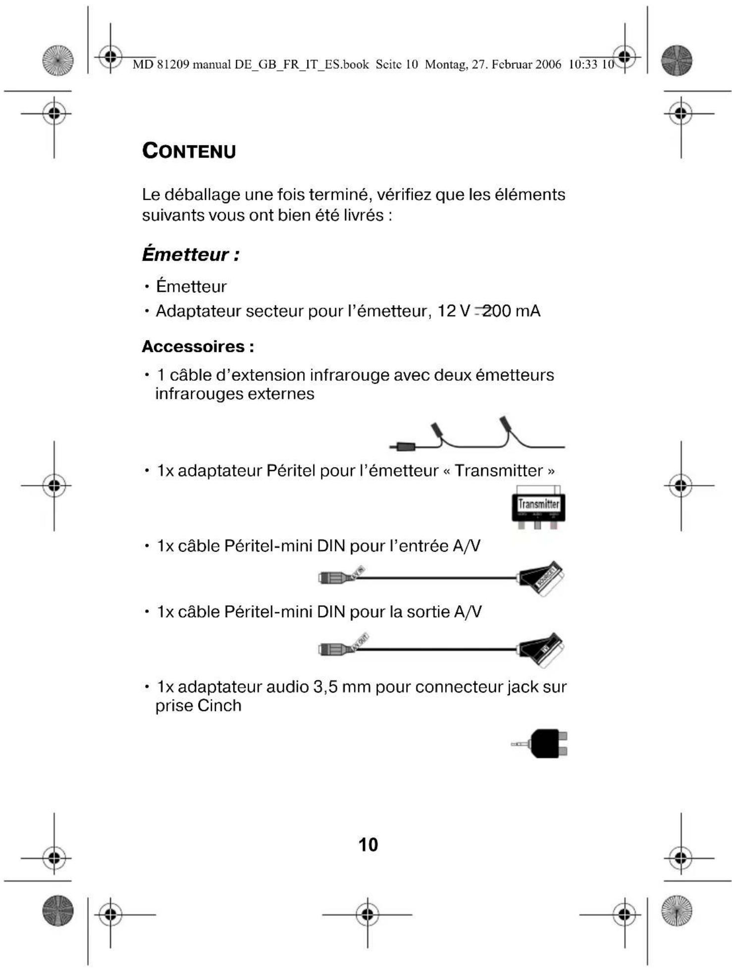 MD 81209 manual DE_GB_FR_IT_ES.book Scite 10 Montag, 27. Februar 2006 10:33 10 CONTENU Le déballage une fois terminé, vérifiez que les éléments suivants vous ont bien été livrés : Émetteur : • Émetteur • Adaptateur secteur pour l'émetteur, 12 V =200 mA Accessoires : • 1 câble d'extension infrarouge avec deux émetteurs infrarouges externes • 1x adaptateur Péritel pour l'émetteur « Transmitter » • 1x câble Péritel-mini DIN pour l'entrée A/V • 1x câble Péritel-mini DIN pour la sortie A/V • 1x adaptateur audio 3,5 mm pour connecteur jack sur prise Cinch 10