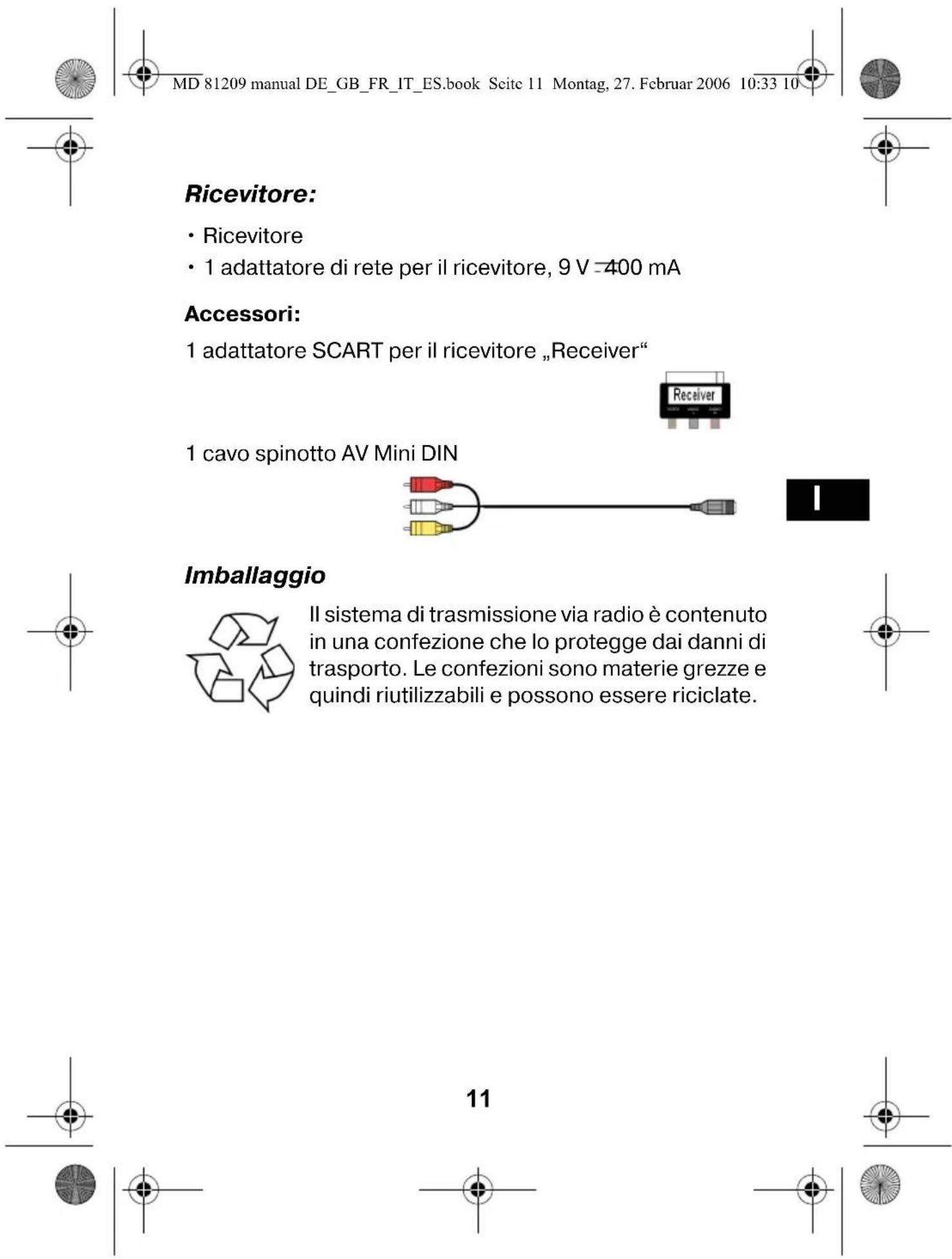 MD 81209 manual DE_GB_FR_IT_ES.book Scite 11 Montag, 27. Februar 2006 10:33 10 Ricevitore: • Ricevitore • 1 adattatore di rete per il ricevitore, 9 V =400 mA Accessori: 1 adattatore SCART per il ricevitore „Receiver“ 1 cavo spinotto AV Mini DIN Imballaggio Il sistema di trasmissione via radio è contenuto in una confezione che lo protegge dai danni di trasporto. Le confezioni sono materie grezze e quindi riutilizzabili e possono essere riciclate. 11