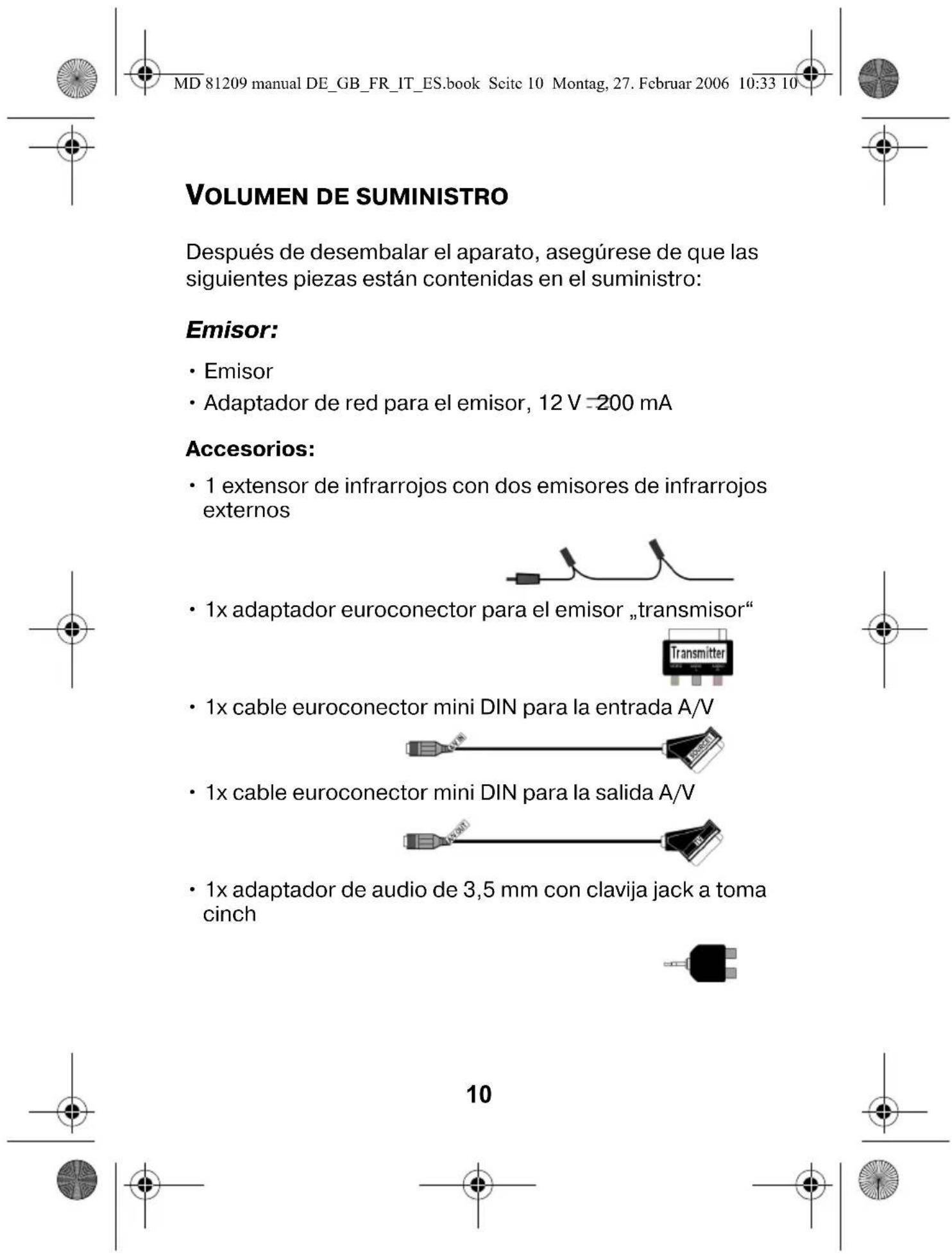 MD 81209 manual DE_GB_FR_IT_ES.book Seite 10 Montag, 27. Februar 2006 10:33 10 VOLUMEN DE SUMINISTRO Después de desembalar el aparato, asegúrese de que las siguientes piezas están contenidas en el suministro: Emisor: • Emisor • Adaptador de red para el emisor, 12 V =200 mA Accesorios: • 1 extensor de infrarrojos con dos emisores de infrarrojos externos • 1x adaptador euroconector para el emisor „transmisor" • 1x cable euroconector mini DIN para la entrada A/V • 1x cable euroconector mini DIN para la salida A/V • 1x adaptador de audio de 3,5 mm con clavija jack a toma cinch 10