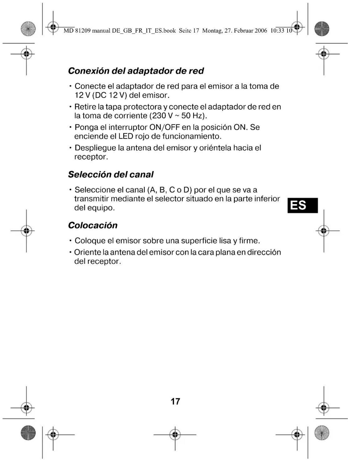 MD 81209 manual DE_GB_FR_IT_ES.book Seite 17 Montag, 27. Februar 2006 10:33 10 Conexión del adaptador de red • Conecte el adaptador de red para el emisor a la toma de 12 V (DC 12 V) del emisor. • Retire la tapa protectora y conecte el adaptador de red en la toma de corriente (230 V ~ 50 Hz). • Ponga el interruptor ON/OFF en la posición ON. Se enciende el LED rojo de funcionamiento. • Despliegue la antena del emisor y oriéntela hacia el receptor. Selección del canal • Seleccione el canal (A, B, C o D) por el que se va a transmitir mediante el selector situado en la parte inferior del equipo. Colocación • Coloque el emisor sobre una superficie lisa y firme. • Oriente la antena del emisor con la cara plana en dirección del receptor. ES 17