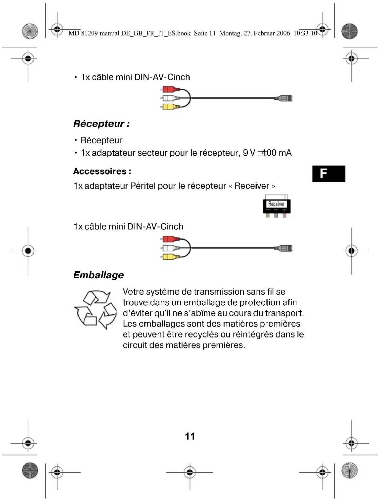 MD 81209 manual DE_GB_FR_IT_ES.book Scite 11 Montag, 27. Februar 2006 10:33 10 • 1x câble mini DIN-AV-Cinch Récepteur : • Récepteur • 1x adaptateur secteur pour le récepteur, 9 V -400 mA Accessoires : 1x adaptateur Péritel pour le récepteur « Receiver » F 1x câble mini DIN-AV-Cinch Emballage Votre système de transmission sans fil se trouve dans un emballage de protection afin d'éviter qu'il ne s'abîme au cours du transport. Les emballages sont des matières premières et peuvent être recyclés ou réintégrés dans le circuit des matières premières. 11