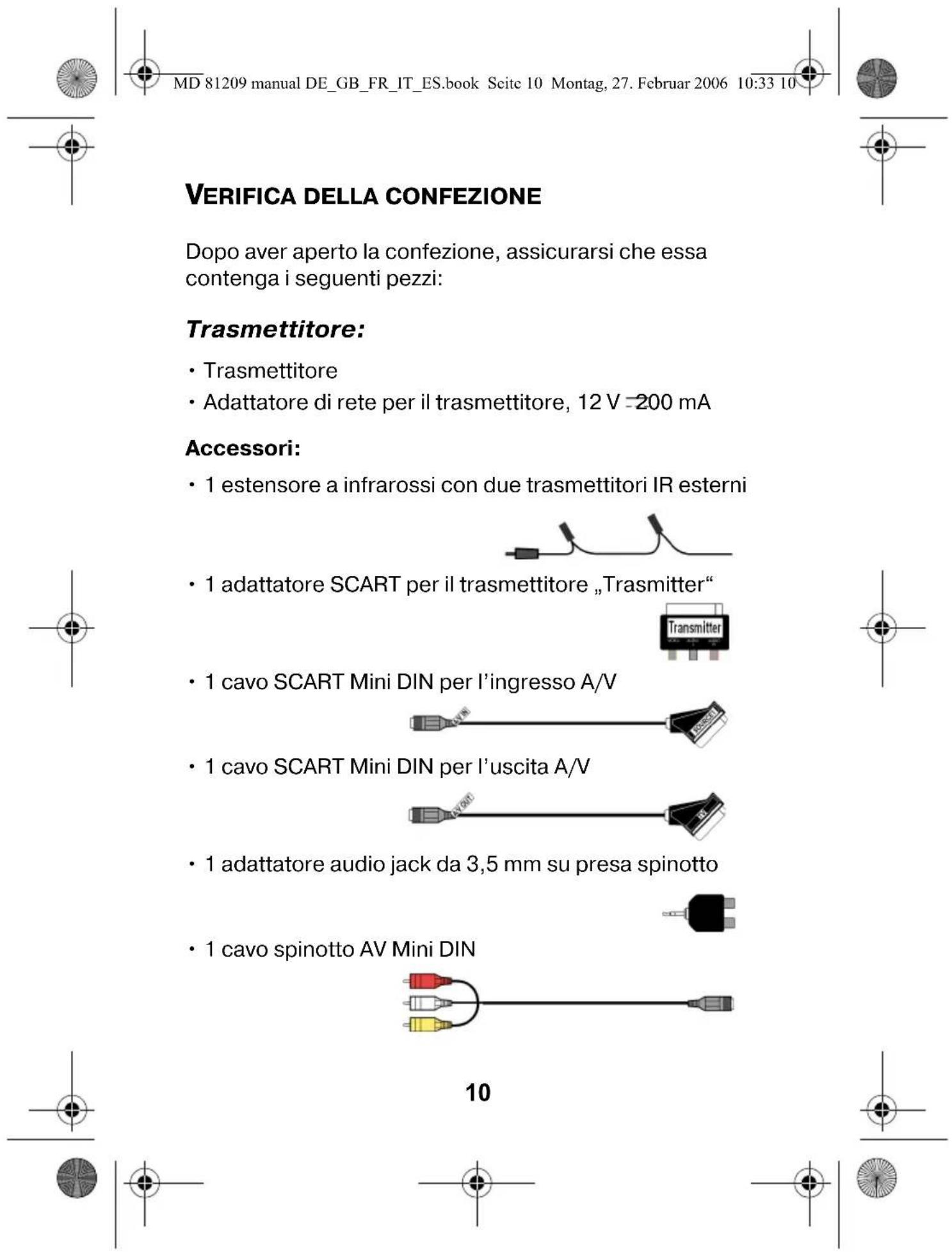 MD 81209 manual DE_GB_FR_IT_ES.book Seite 10 Montag, 27. Februar 2006 10:33 10 VERIFICA DELLA CONFEZIONE Dopo aver aperto la confezione, assicurarsi che essa contenga i seguenti pezzi: Trasmettitore: • Trasmettitore • Adattatore di rete per il trasmettitore, 12 V =200 mA Accessori: • 1 estensore a infrarossi con due trasmettitori IR esterni • 1 adattatore SCART per il trasmettitore „Trasmitter“ • 1 cavo SCART Mini DIN per l'ingresso A/V • 1 cavo SCART Mini DIN per l'uscita A/V • 1 adattatore audio jack da 3,5 mm su presa spinotto • 1 cavo spinotto AV Mini DIN 10