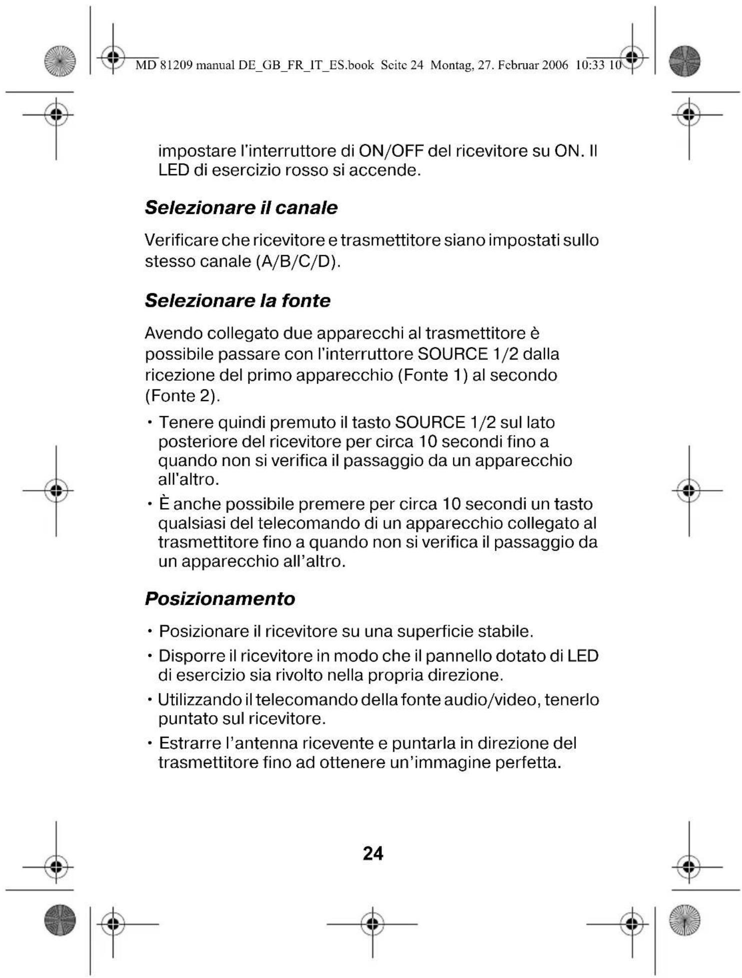MD 81209 manual DE_GB_FR_IT_ES.book Seite 24 Montag, 27. Februar 2006 10:33 10 impostare l'interruttore di ON/OFF del ricevitore su ON. Il LED di esercizio rosso si accende. Selezionare il canale Verificare che ricevitore e trasmettitore siano impostati sullo stesso canale (A/B/C/D). Selezionare la fonte Avendo collegato due apparecchi al trasmettitore è possibile passare con l'interruttore SOURCE 1/2 dalla ricezione del primo apparecchio (Fonte 1) al secondo (Fonte 2). • Tenere quindi premuto il tasto SOURCE 1/2 sul lato posteriore del ricevitore per circa 10 secondi fino a quando non si verifica il passaggio da un apparecchio all'altro. • È anche possibile premere per circa 10 secondi un tasto qualsiasi del telecomando di un apparecchio collegato al trasmettitore fino a quando non si verifica il passaggio da un apparecchio all'altro. Posizionamento • Posizionare il ricevitore su una superficie stabile. • Disporre il ricevitore in modo che il pannello dotato di LED di esercizio sia rivolto nella propria direzione. • Utilizzando il telecomando della fonte audio/video, tenerlo puntato sul ricevitore. • Estrarre l'antenna ricevente e puntarla in direzione del trasmettitore fino ad ottenere un'immagine perfetta. 24