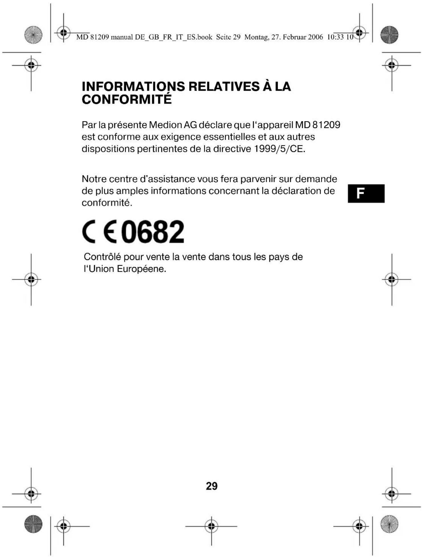 MD 81209 manual DE_GB_FR_IT_ES.book Seite 29 Montag, 27. Februar 2006 10:33 10 INFORMATIONS RELATIVES À LA CONFORMITÉ Par la présente Medion AG déclare que l'appareil MD 81209 est conforme aux exigence essentielles et aux autres dispositions pertinentes de la directive 1999/5/CE. Notre centre d'assistance vous fera parvenir sur demande de plus amples informations concernant la déclaration de conformité. C €0682 Contrôlé pour vente la vente dans tous les pays de l'Union Européenne. 29