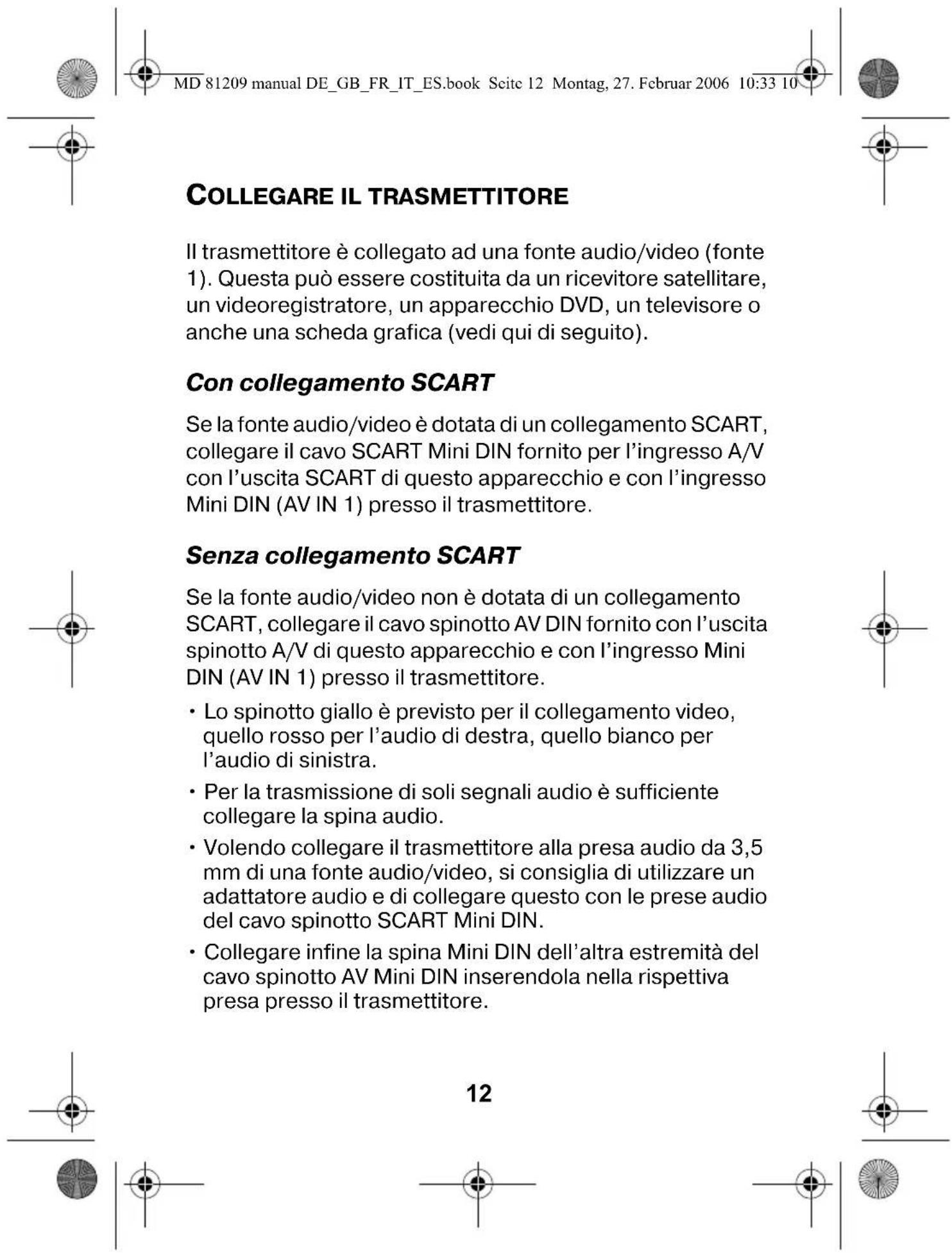 MD 81209 manual DE_GB_FR_IT_ES.book Seite 12 Montag, 27. Februar 2006 10:33 10 COLLEGARE IL TRASMETTITORE Il trasmettitore è collegato ad una fonte audio/video (fonte 1). Questa può essere costituita da un ricevitore satellitare, un videoregistratore, un apparecchio DVD, un televisore o anche una scheda grafica (vedi qui di seguito). Con collegamento SCART Se la fonte audio/video è dotata di un collegamento SCART, collegare il cavo SCART Mini DIN fornito per l'ingresso A/V con l'uscita SCART di questo apparecchio e con l'ingresso Mini DIN (AV IN 1) presso il trasmettitore. Senza collegamento SCART Se la fonte audio/video non è dotata di un collegamento SCART, collegare il cavo spinotto AV DIN fornito con l'uscita spinotto A/V di questo apparecchio e con l'ingresso Mini DIN (AV IN 1) presso il trasmettitore. • Lo spinotto giallo è previsto per il collegamento video, quello rosso per l'audio di destra, quello bianco per l'audio di sinistra. • Per la trasmissione di soli segnali audio è sufficiente collegare la spina audio. • Volendo collegare il trasmettitore alla presa audio da 3,5 mm di una fonte audio/video, si consiglia di utilizzare un adattatore audio e di collegare questo con le prese audio del cavo spinotto SCART Mini DIN. • Collegare infine la spina Mini DIN dell'altra estremità del cavo spinotto AV Mini DIN inserendola nella rispettiva presa presso il trasmettitore. 12