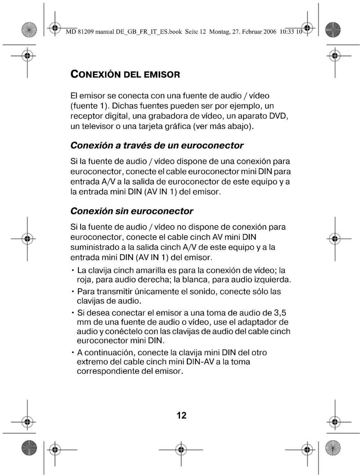 MD 81209 manual DE_GB_FR_IT_ES.book Seite 12 Montag, 27. Februar 2006 10:33 10 CONEXIÓN DEL EMISOR El emisor se conecta con una fuente de audio / vídeo (fuente 1). Dichas fuentes pueden ser por ejemplo, un receptor digital, una grabadora de vídeo, un aparato DVD, un televisor o una tarjeta gráfica (ver más abajo). Conexión a través de un euroconector Si la fuente de audio / vídeo dispone de una conexión para euroconector, conecte el cable euroconector mini DIN para entrada A/V a la salida de euroconector de este equipo y a la entrada mini DIN (AV IN 1) del emisor. Conexión sin euroconector Si la fuente de audio / vídeo no dispone de conexión para euroconector, conecte el cable cinch AV mini DIN suministrado a la salida cinch A/V de este equipo y a la entrada mini DIN (AV IN 1) del emisor. • La clavija cinch amarilla es para la conexión de vídeo; la roja, para audio derecha; la blanca, para audio izquierda. • Para transmitir únicamente el sonido, conecte sólo las clavijas de audio. • Si desea conectar el emisor a una toma de audio de 3,5 mm de una fuente de audio o vídeo, use el adaptador de audio y conéctelo con las clavijas de audio del cable cinch euroconector mini DIN. • A continuación, conecte la clavija mini DIN del otro extremo del cable cinch mini DIN-AV a la toma correspondiente del emisor. 12