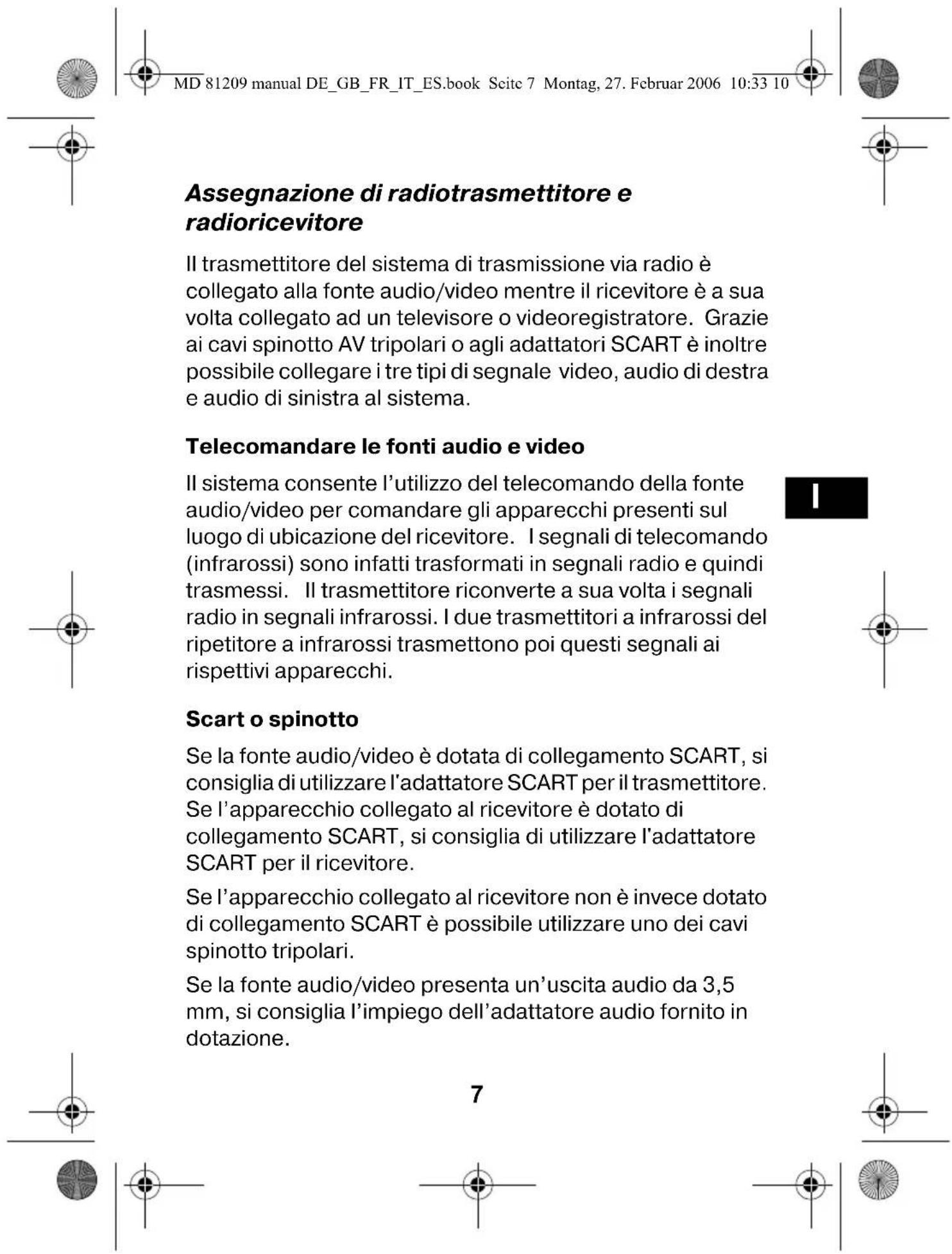 MD 81209 manual DE_GB_FR_IT_ES.book Seite 7 Montag, 27. Februar 2006 10:33 10 Assegnazione di radiotrasmettitore e radioricevitore Il trasmettitore del sistema di trasmissione via radio è collegato alla fonte audio/video mentre il ricevitore è a sua volta collegato ad un televisore o videoregistratore. Grazie ai cavi spinotto AV tripolari o agli adattatori SCART è inoltre possibile collegare i tre tipi di segnale video, audio di destra e audio di sinistra al sistema. Telecomandare le fonti audio e video Il sistema consente l'utilizzo del telecomando della fonte audio/video per comandare gli apparecchi presenti sul luogo di ubicazione del ricevitore. I segnali di telecomando (infrarossi) sono infatti trasformati in segnali radio e quindi trasmessi. Il trasmettitore riconverte a sua volta i segnali radio in segnali infrarossi. I due trasmettitori a infrarossi del ripetitore a infrarossi trasmettono poi questi segnali ai rispettivi apparecchi. Scart o spinotto Se la fonte audio/video è dotata di collegamento SCART, si consiglia di utilizzare l'adattatore SCART per il trasmettitore. Se l'apparecchio collegato al ricevitore è dotato di collegamento SCART, si consiglia di utilizzare l'adattatore SCART per il ricevitore. Se l'apparecchio collegato al ricevitore non è invece dotato di collegamento SCART è possibile utilizzare uno dei cavi spinotto tripolari. Se la fonte audio/video presenta un'uscita audio da 3,5 mm, si consiglia l'impiego dell'adattatore audio fornito in dotazione. 7