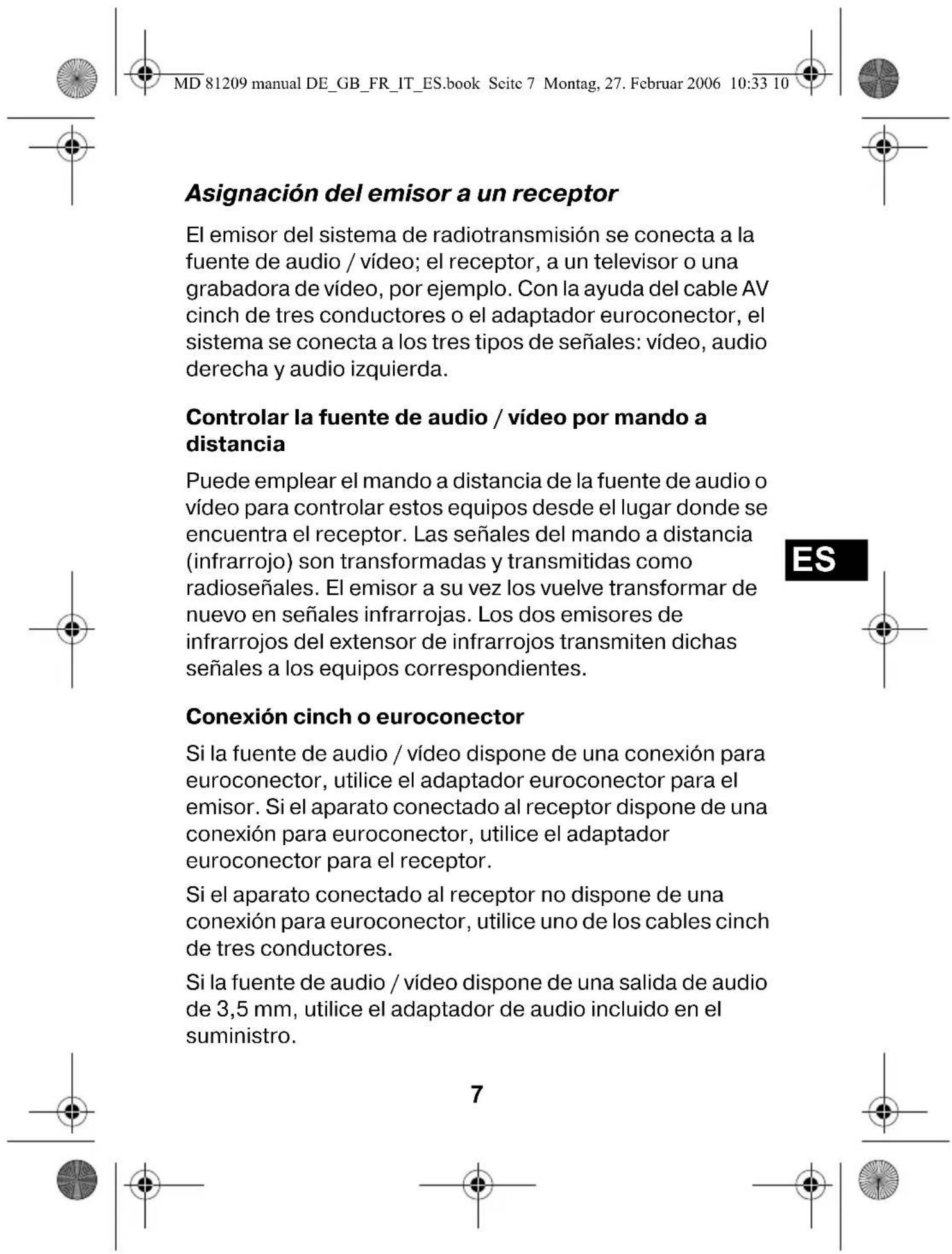 MD 81209 manual DE_GB_FR_IT_ES.book Seite 7 Montag, 27. Februar 2006 10:33 10 Asignación del emisor a un receptor El emisor del sistema de radiotransmisión se conecta a la fuente de audio / vídeo; el receptor, a un televisor o una grabadora de vídeo, por ejemplo. Con la ayuda del cable AV cinch de tres conductores o el adaptador euroconector, el sistema se conecta a los tres tipos de señales: vídeo, audio derecha y audio izquierda. Controlar la fuente de audio / vídeo por mando a distancia Puede emplear el mando a distancia de la fuente de audio o vídeo para controlar estos equipos desde el lugar donde se encuentra el receptor. Las señales del mando a distancia (infrarrojo) son transformadas y transmitidas como radioseñales. El emisor a su vez los vuelve transformar de nuevo en señales infrarrojas. Los dos emisores de infrarrojos del extensor de infrarrojos transmiten dichas señales a los equipos correspondientes. Conexión cinch o euroconector Si la fuente de audio / vídeo dispone de una conexión para euroconector, utilice el adaptador euroconector para el emisor. Si el aparato conectado al receptor dispone de una conexión para euroconector, utilice el adaptador euroconector para el receptor. Si el aparato conectado al receptor no dispone de una conexión para euroconector, utilice uno de los cables cinch de tres conductores. Si la fuente de audio / vídeo dispone de una salida de audio de 3,5 mm, utilice el adaptador de audio incluido en el suministro.