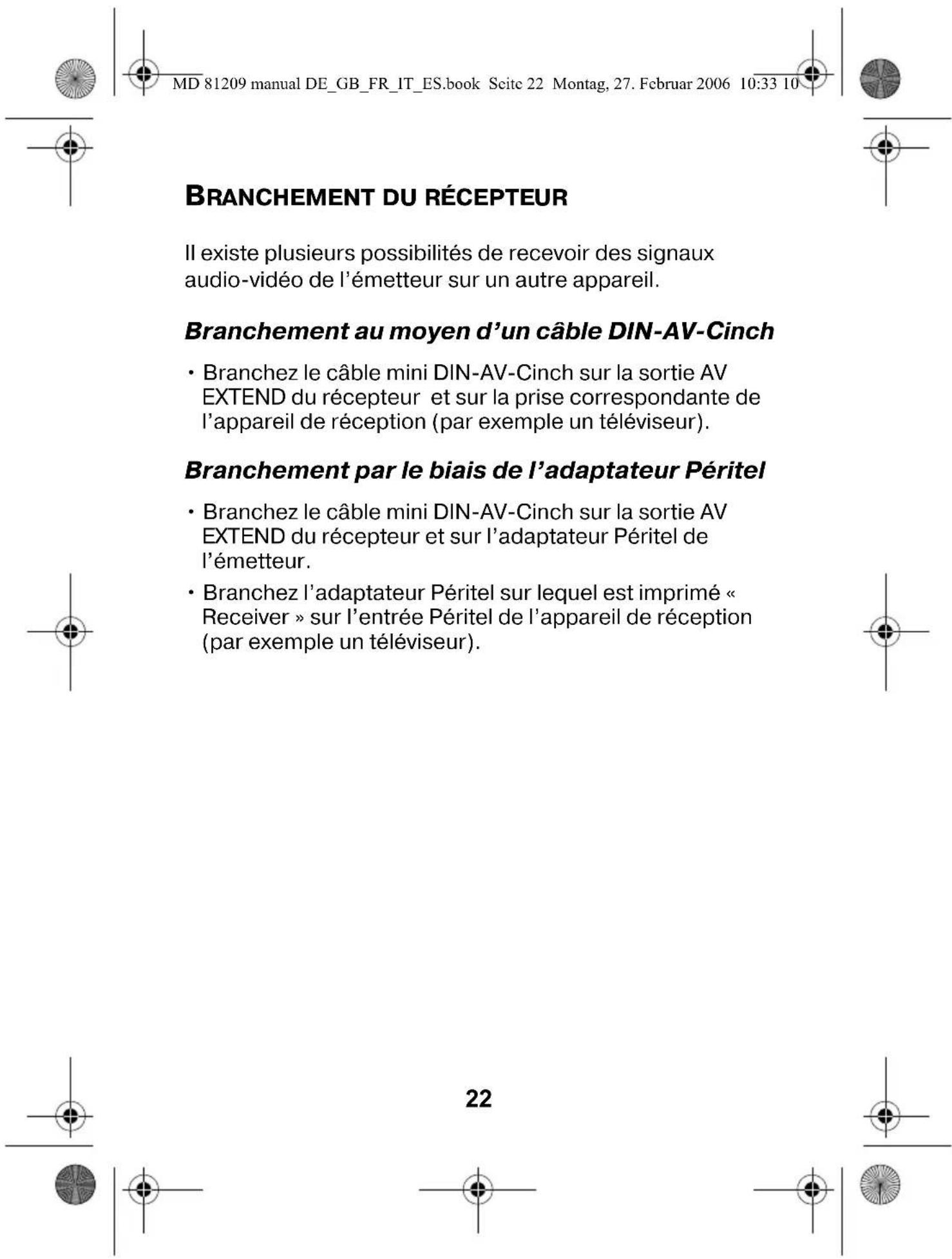 MD 81209 manual DE_GB_FR_IT_ES.book Scite 22 Montag, 27. Februar 2006 10:33 10 BRANCHEMENT DU RÉCEPTEUR Il existe plusieurs possibilités de recevoir des signaux audio-vidéo de l'émetteur sur un autre appareil. Branchement au moyen d'un câble DIN-AV-Cinch • Branchez le câble mini DIN-AV-Cinch sur la sortie AV EXTEND du récepteur et sur la prise correspondante de l'appareil de réception (par exemple un téléviseur). Branchement par le biais de l'adaptateur Péritel • Branchez le câble mini DIN-AV-Cinch sur la sortie AV EXTEND du récepteur et sur l'adaptateur Péritel de l'émetteur. • Branchez l'adaptateur Péritel sur lequel est imprimé « Receiver » sur l'entrée Péritel de l'appareil de réception (par exemple un téléviseur).