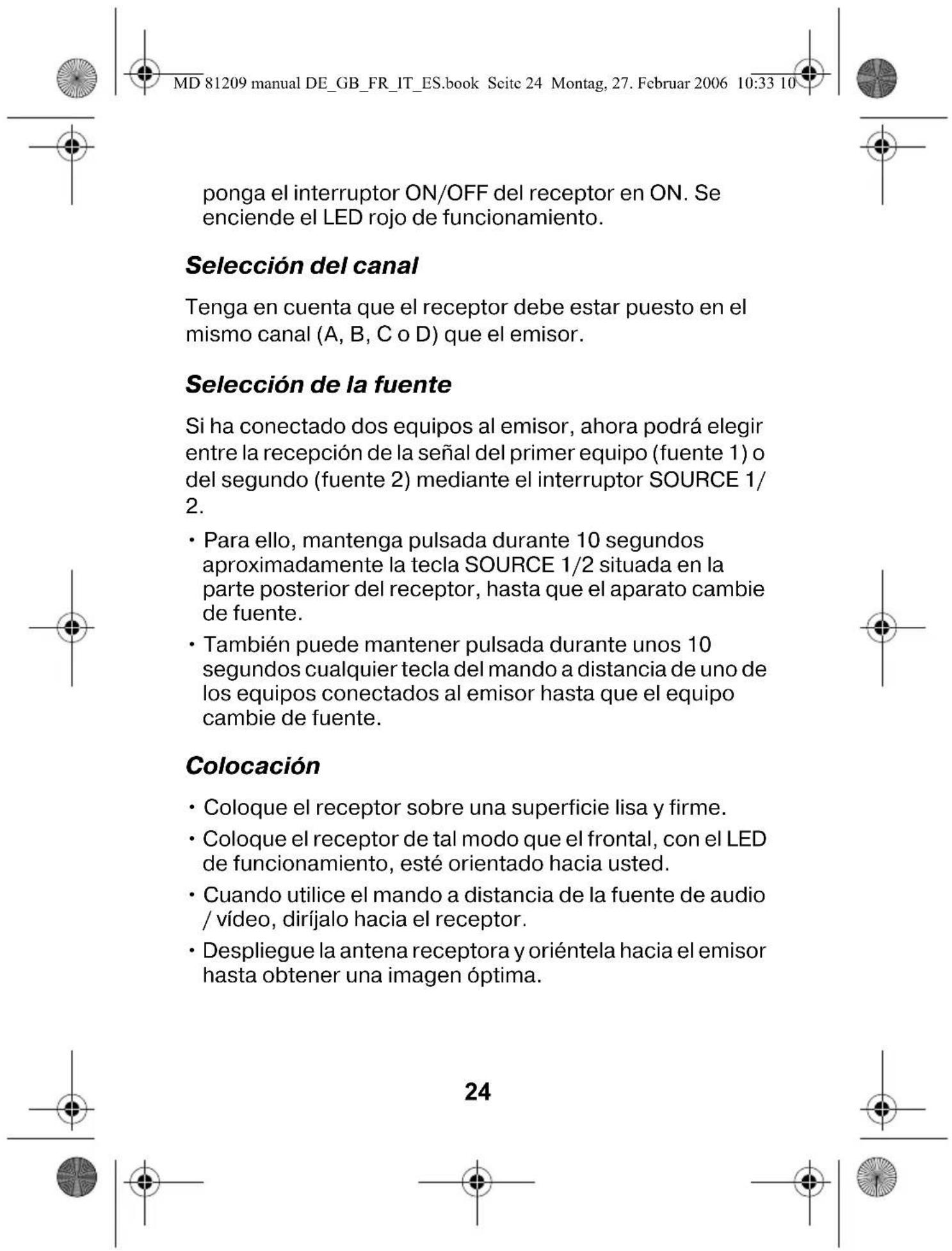 MD 81209 manual DE_GB_FR_IT_ES.book Seite 24 Montag, 27. Februar 2006 10:33 10 ponga el interruptor ON/OFF del receptor en ON. Se enciende el LED rojo de funcionamiento. Selección del canal Tenga en cuenta que el receptor debe estar puesto en el mismo canal (A, B, C o D) que el emisor. Selección de la fuente Si ha conectado dos equipos al emisor, ahora podrá elegir entre la recepción de la señal del primer equipo (fuente 1) o del segundo (fuente 2) mediante el interruptor SOURCE 1/2. • Para ello, mantenga pulsada durante 10 segundos aproximadamente la tecla SOURCE 1/2 situada en la parte posterior del receptor, hasta que el aparato cambie de fuente. • También puede mantener pulsada durante unos 10 segundos cualquier tecla del mando a distancia de uno de los equipos conectados al emisor hasta que el equipo cambie de fuente. Colocación • Coloque el receptor sobre una superficie lisa y firme. • Coloque el receptor de tal modo que el frontal, con el LED de funcionamiento, esté orientado hacia usted. • Cuando utilice el mando a distancia de la fuente de audio / vídeo, diríjalo hacia el receptor. • Despliegue la antena receptora y oriéntela hacia el emisor hasta obtener una imagen óptima. 24