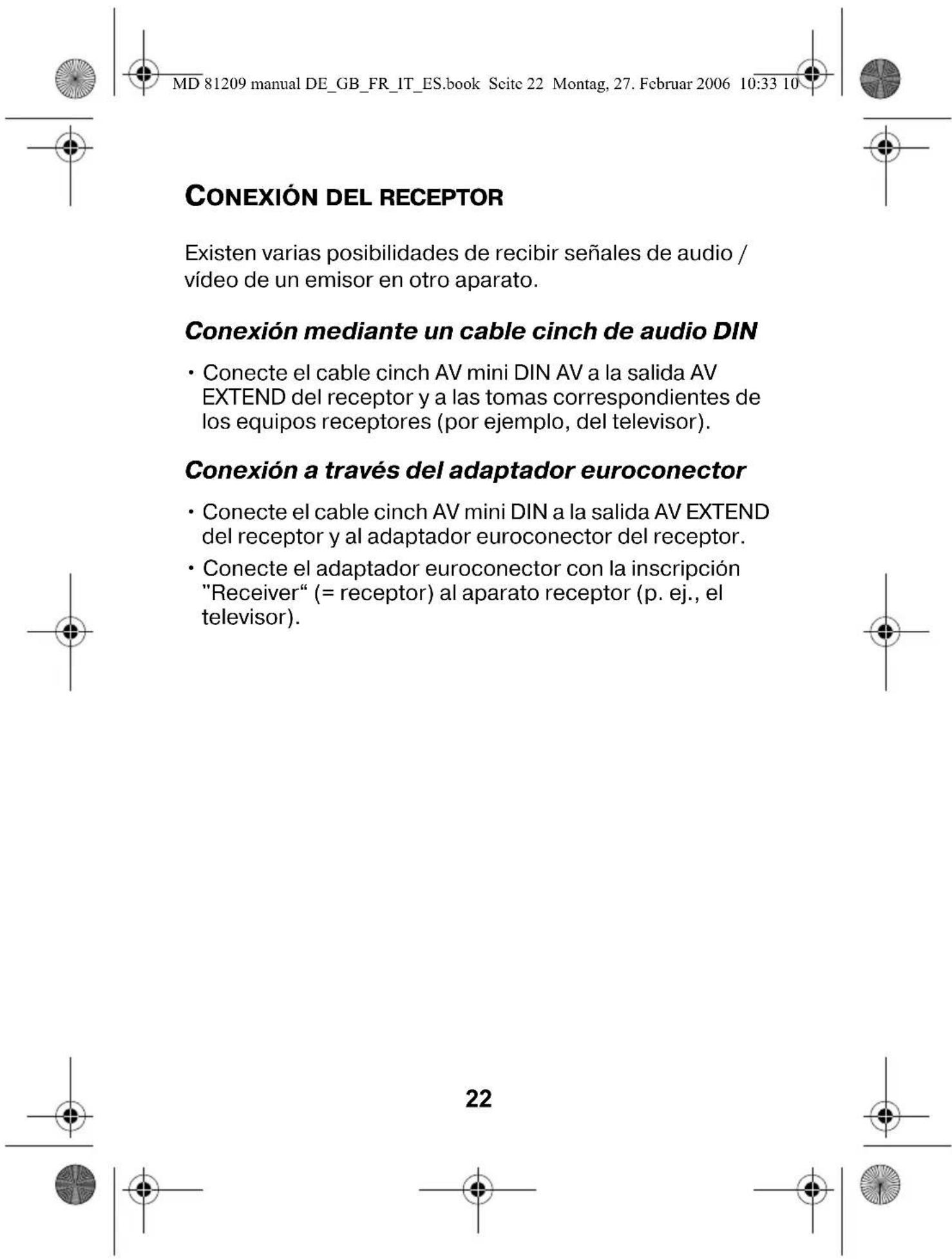 MD 81209 manual DE_GB_FR_IT_ES.book Scite 22 Montag, 27. Februar 2006 10:33 10 CONEXIÓN DEL RECEPTOR Existen varias posibilidades de recibir señales de audio / vídeo de un emisor en otro aparato. Conexión mediante un cable cinch de audio DIN • Conecte el cable cinch AV mini DIN AV a la salida AV EXTEND del receptor y a las tomas correspondientes de los equipos receptores (por ejemplo, del televisor). Conexión a través del adaptador euroconector • Conecte el cable cinch AV mini DIN a la salida AV EXTEND del receptor y al adaptador euroconector del receptor. • Conecte el adaptador euroconector con la inscripción "Receiver" (= receptor) al aparato receptor (p. ej., el televisor). 22