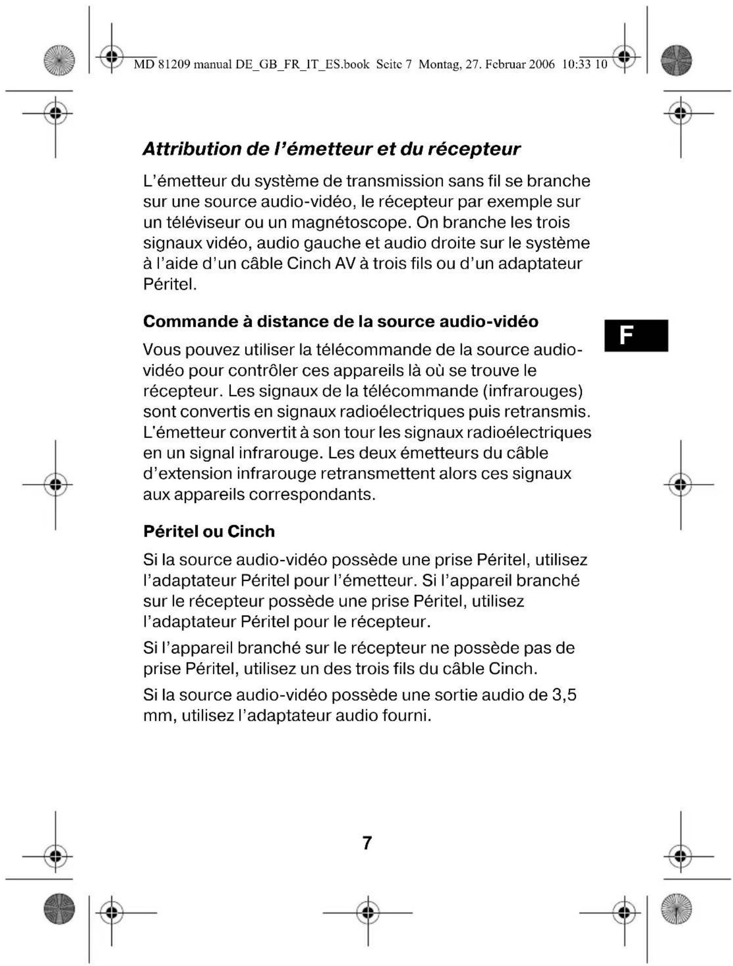 MD 81209 manual DE_GB_FR_IT_ES.book Seite 7 Montag, 27. Februar 2006 10:33 10 Attribution de l'émetteur et du récepteur L'émetteur du système de transmission sans fil se branche sur une source audio-vidéo, le récepteur par exemple sur un téléviseur ou un magnétoscope. On branche les trois signaux vidéo, audio gauche et audio droite sur le système à l'aide d'un câble Cinch AV à trois fils ou d'un adaptateur Péritel. Commande à distance de la source audio-vidéo Vous pouvez utiliser la télécommande de la source audio-vidéo pour contrôler ces appareils là où se trouve le récepteur. Les signaux de la télécommande (infrarouges) sont convertis en signaux radioélectriques puis retransmis. L'émetteur convertit à son tour les signaux radioélectriques en un signal infrarouge. Les deux émetteurs du câble d'extension infrarouge retransmettent alors ces signaux aux appareils correspondants. Péritel ou Cinch Si la source audio-vidéo possède une prise Péritel, utilisez l'adaptateur Péritel pour l'émetteur. Si l'appareil branché sur le récepteur possède une prise Péritel, utilisez l'adaptateur Péritel pour le récepteur. Si l'appareil branché sur le récepteur ne possède pas de prise Péritel, utilisez un des trois fils du câble Cinch. Si la source audio-vidéo possède une sortie audio de 3,5 mm, utilisez l'adaptateur audio fourni.