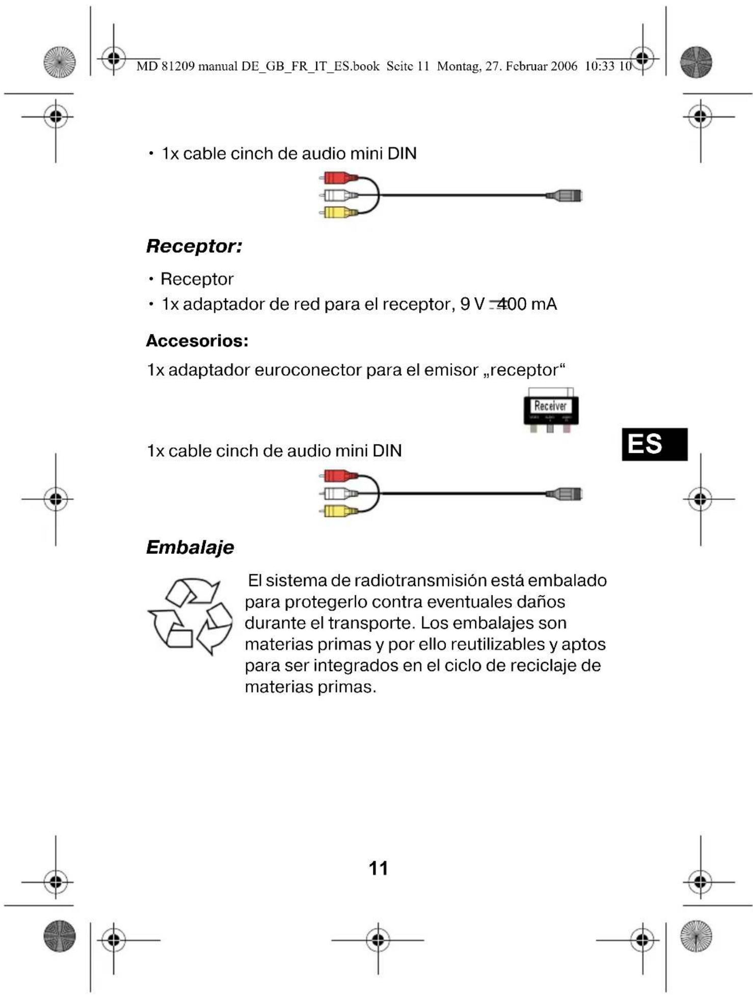 MD 81209 manual DE_GB_FR_IT_ES.book Scite 11 Montag, 27. Februar 2006 10:33 10 • 1x cable cinch de audio mini DIN Receptor: • Receptor • 1x adaptador de red para el receptor, 9 V =400 mA Accesorios: 1x adaptador euroconector para el emisor „receptor“ 1x cable cinch de audio mini DIN ES Embalaje El sistema de radiotransmisión está embalado para protegerlo contra eventuales daños durante el transporte. Los embalajes son materias primas y por ello reutilizables y aptos para ser integrados en el ciclo de reciclaje de materias primas. 11