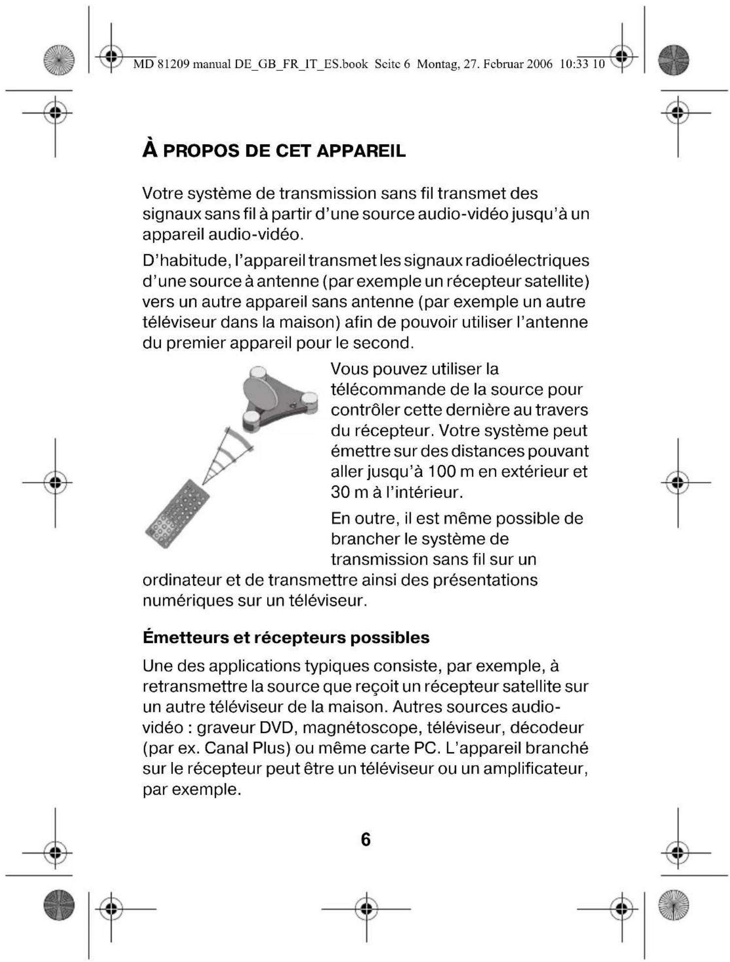 MD 81209 manual DE_GB_FR_IT_ES.book Seite 6 Montag, 27. Februar 2006 10:33 10 À PROPOS DE CET APPAREIL Votre système de transmission sans fil transmet des signaux sans fil à partir d'une source audio-vidéo jusqu'à un appareil audio-vidéo. D'habitude, l'appareil transmet les signaux radioélectriques d'une source à antenne (par exemple un récepteur satellite) vers un autre appareil sans antenne (par exemple un autre téléviseur dans la maison) afin de pouvoir utiliser l'antenne du premier appareil pour le second. Vous pouvez utiliser la télécommande de la source pour contrôler cette dernière au travers du récepteur. Votre système peut émettre sur des distances pouvant aller jusqu'à 100 m en extérieur et 30 m à l'intérieur. En outre, il est même possible de brancher le système de transmission sans fil sur un ordinateur et de transmettre ainsi des présentations numériques sur un téléviseur. Émetteurs et récepteurs possibles Une des applications typiques consiste, par exemple, à retransmettre la source que reçoit un récepteur satellite sur un autre téléviseur de la maison. Autres sources audio-vidéo : graveur DVD, magnétoscope, téléviseur, décodeur (par ex. Canal Plus) ou même carte PC. L'appareil branché sur le récepteur peut être un téléviseur ou un amplificateur, par exemple. 6